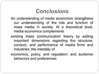 Conclusions
An understanding of media economics strengthens
our understanding of the role and function of
mass media in society. At a theoretical level,
media economics complements
existing mass communication theory by adding
important dimensions regarding the structure,
conduct, and performance of media firms and
industries; the interplay of
economics, policy, and regulation; and audience
behaviors and preferences.
 