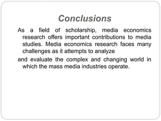 Conclusions
As a field of scholarship, media economics
research offers important contributions to media
studies. Media economics research faces many
challenges as it attempts to analyze
and evaluate the complex and changing world in
which the mass media industries operate.
 