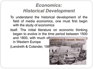 Economics:
Historical Development
To understand the historical development of the
field of media economics, one must first begin
with the study of economics
itself. The initial literature on economic thinking
began to evolve in the time period between 1500
and 1800, with much of the early work occurring
in Western Europe
(Landreth & Colander, 1989).
 