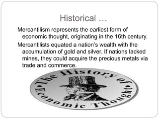 Historical …
Mercantilism represents the earliest form of
economic thought, originating in the 16th century.
Mercantilists equated a nation’s wealth with the
accumulation of gold and silver. If nations lacked
mines, they could acquire the precious metals via
trade and commerce.
 