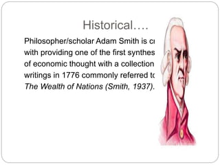 Historical….
Philosopher/scholar Adam Smith is credited
with providing one of the first syntheses
of economic thought with a collection of
writings in 1776 commonly referred to as
The Wealth of Nations (Smith, 1937).
 