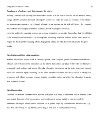 ComputerSecurityandCrimes 11
Development of software tools that automate the attacks
Recently, software tools are being used to automate attacks. With the help of software and pre-installed attacks,
a single offender can attack thousands of computer systems in a single day using one computer. If the offender
has access to more computers – e.g. through a botnet – he/she can increase the scale still further. Since most of
these software tools use pre-set methods of attacks, not all attacks prove successful.
Users that update their operating systems and software applications on a regular basis reduce their risk of falling
victim to these broad-based attacks, as the companies developing protection software analyse attack tools and
prepare for the standardized hacking attacks. High-profile attacks are often based on individually-designed
attacks.
Illegal data acquisition (data operations)
Sensitive information is often stored in computer systems. If the computer system is connected to the Internet,
offenders can try to access this information via the Internet from almost any place in the world. The Internet is
increasingly used to obtain trade secrets. The value of sensitive information and the ability to access it remotely
makes data operations highly interesting. In the 1980s, a number of German hackers succeeded in entering US
government and military computer systems, obtaining secret information and selling this information to agents
from a different country.
Illegal interception
Offenders can intercept communications between users (such as e-mails) or other forms of data transfers (when
users upload data onto webservers or access web-based external storage media) in order to record the
information exchanged. In this context, offenders can in general target any communication infrastructure (e.g.
fixed lines or wireless) and any Internet service (e.g. e-mail, chat or VoIP communications).
 