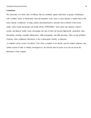 ComputerSecurityandCrimes 14
Conclusions
The cybercrime as a whole refers to Offences that are committed against individuals or groups of individuals
with a criminal motive to intentionally harm the reputation of the victim or cause physical or mental harm to the
victim directly or indirectly, by using modern telecommunication networks such as Internet (Chat rooms,
emails, notice boards and groups) and mobile phones (SMS/MMS)". Such crimes may threaten a nation’s
security and financial health. Issues surrounding this type of crime has become high-profile, particularly those
surrounding cracking, copyright infringement, child pornography, and child grooming. There are also problems
of privacy when confidential information is lost or intercepted, lawfully or otherwise.
A computer can be a source of evidence. Even when a computer is not directly used for criminal purposes, may
contain records of value to criminal investigators.so the network must be secure as no one can access the
information of the computer.
 