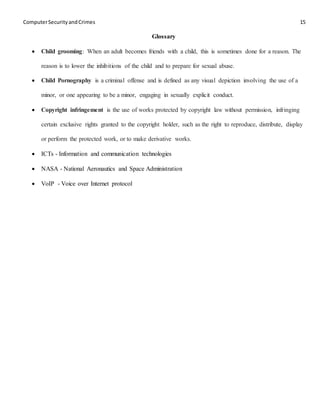 ComputerSecurityandCrimes 15
Glossary
 Child grooming: When an adult becomes friends with a child, this is sometimes done for a reason. The
reason is to lower the inhibitions of the child and to prepare for sexual abuse.
 Child Pornography is a criminal offense and is defined as any visual depiction involving the use of a
minor, or one appearing to be a minor, engaging in sexually explicit conduct.
 Copyright infringement is the use of works protected by copyright law without permission, infringing
certain exclusive rights granted to the copyright holder, such as the right to reproduce, distribute, display
or perform the protected work, or to make derivative works.
 ICTs - Information and communication technologies
 NASA - National Aeronautics and Space Administration
 VoIP - Voice over Internet protocol
 