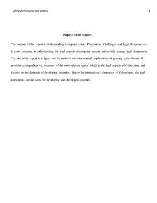 ComputerSecurityandCrimes 3
Purpose of the Report
The purpose of this report is Understanding Computer crime: Phenomena, Challenges and Legal Response are
to assist everyone in understanding the legal aspects of computer security and to help arrange legal frameworks.
The aim of the report is to figure out the national and international implications of growing cyber threats. It
provides a comprehensive overview of the most relevant topics linked to the legal aspects of Cybercrime and
focuses on the demands of developing countries. Due to the transnational dimension of Cybercrime, the legal
instruments are the same for developing and developed countries.
 