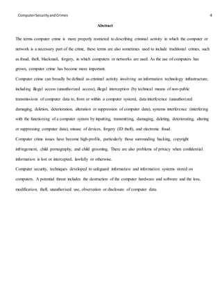 ComputerSecurityandCrimes 4
Abstract
The terms computer crime is more properly restricted to describing criminal activity in which the computer or
network is a necessary part of the crime, these terms are also sometimes used to include traditional crimes, such
as fraud, theft, blackmail, forgery, in which computers or networks are used. As the use of computers has
grown, computer crime has become more important.
Computer crime can broadly be defined as criminal activity involving an information technology infrastructure,
including illegal access (unauthorized access), illegal interception (by technical means of non-public
transmissions of computer data to, from or within a computer system), data interference (unauthorized
damaging, deletion, deterioration, alteration or suppression of computer data), systems interference (interfering
with the functioning of a computer system by inputting, transmitting, damaging, deleting, deteriorating, altering
or suppressing computer data), misuse of devices, forgery (ID theft), and electronic fraud.
Computer crime issues have become high-profile, particularly those surrounding hacking, copyright
infringement, child pornography, and child grooming. There are also problems of privacy when confidential
information is lost or intercepted, lawfully or otherwise.
Computer security, techniques developed to safeguard information and information systems stored on
computers. A potential threat includes the destruction of the computer hardware and software and the loss,
modification, theft, unauthorised use, observation or disclosure of computer data.
 
