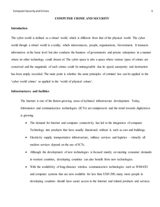 ComputerSecurityandCrimes 5
COMPUTER CRIME AND SECURITY
Introduction
The cyber world is defined as a virtual world, which is different from that of the physical world. The cyber
world though a virtual world is a reality, which interconnects, people, organisations, Government. It transacts
information at the basic level but also conducts the business of governments and private enterprises in a manner
where no other technology could dream of. The cyber space is also a space where various types of crimes are
conserved and the magnitude of such crimes could be unimaginable due its speed, anonymity and destruction
has been amply recorded. The main point is whether the same principles of criminal law can be applied to the
‘cyber world crimes’ as applied to the ‘world of physical crimes’.
Infrastructures and facilities
The Internet is one of the fastest-growing areas of technical infrastructure development. Today,
Information and communication technologies (ICTs) are omnipresent and the trend towards digitization
is growing.
 The demand for Internet and computer connectivity has led to the integration of computer
Technology into products that have usually functioned without it, such as cars and buildings.
 Electricity supply, transportation infrastructure, military services and logistics – virtually all
modern services depend on the use of ICTs.
 Although the development of new technologies is focused mainly on meeting consumer demands
in western countries, developing countries can also benefit from new technologies.
 With the availability of long-distance wireless communication technologies such as WiMAX5
and computer systems that are now available for less than USD 200, many more people in
developing countries should have easier access to the Internet and related products and services.
 