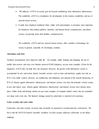 ComputerSecurityandCrimes 6
 The influence of ICTs on society goes far beyond establishing basic information infrastructure.
The availability of ICTs is a foundation for development in the creation, availability and use of
network-based services.
 E-mails have displaced traditional letter, online web representation is nowadays more important
for businesses than printed publicity materials; and Internet-based communication and phone
services are growing faster than landline communications.
The availability of ICTs and new network-based services offer a number of advantages for
society in general, especially for developing countries.
Advantages and risks
Technical developments have improved daily life – for example, online banking and shopping, the use of
mobile data services and voice over Internet protocol (VoIP) telephony are just some examples of how far the
integration of ICTs into our daily lives has advanced. However, the growth of the information society is
accompanied by new and serious threats. Essential services such as water and electricity supply now rely on
ICTs. Cars, traffic control, elevators, air conditioning and telephones also depend on the smooth functioning of
ICTs.23 Attacks against information infrastructure and Internet services now have the potential to harm society
in new and critical ways. Attacks against information infrastructure and Internet services have already taken
place. Online fraud and hacking attacks are just some examples of computer-related crimes that are committed
on a large scale every day. The financial damage caused by cybercrime is reported to be enormous.
Cyber security and cyber crime
Cybercrime and cyber security are issues that can hardly be separated in an interconnected environment. The
fact is that the 2010 UN General Assembly resolution on cyber security addresses cybercrime as one Major
challenge.
 