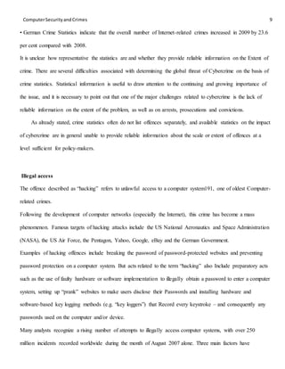 ComputerSecurityandCrimes 9
• German Crime Statistics indicate that the overall number of Internet-related crimes increased in 2009 by 23.6
per cent compared with 2008.
It is unclear how representative the statistics are and whether they provide reliable information on the Extent of
crime. There are several difficulties associated with determining the global threat of Cybercrime on the basis of
crime statistics. Statistical information is useful to draw attention to the continuing and growing importance of
the issue, and it is necessary to point out that one of the major challenges related to cybercrime is the lack of
reliable information on the extent of the problem, as well as on arrests, prosecutions and convictions.
As already stated, crime statistics often do not list offences separately, and available statistics on the impact
of cybercrime are in general unable to provide reliable information about the scale or extent of offences at a
level sufficient for policy-makers.
Illegal access
The offence described as “hacking” refers to unlawful access to a computer system191, one of oldest Computer-
related crimes.
Following the development of computer networks (especially the Internet), this crime has become a mass
phenomenon. Famous targets of hacking attacks include the US National Aeronautics and Space Administration
(NASA), the US Air Force, the Pentagon, Yahoo, Google, eBay and the German Government.
Examples of hacking offences include breaking the password of password-protected websites and preventing
password protection on a computer system. But acts related to the term “hacking” also Include preparatory acts
such as the use of faulty hardware or software implementation to illegally obtain a password to enter a computer
system, setting up “prank” websites to make users disclose their Passwords and installing hardware and
software-based key logging methods (e.g. “key loggers”) that Record every keystroke – and consequently any
passwords used on the computer and/or device.
Many analysts recognize a rising number of attempts to illegally access computer systems, with over 250
million incidents recorded worldwide during the month of August 2007 alone. Three main factors have
 