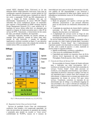 normal SDTV (Standard Video Television) ou de alta
definição HDTV (High definition Television). Estes itens de
configuração impactam diretamente o projeto global de CoS
da rede. Mecanismos utilizados para o transporte do vídeo IP,
tais como a segregação VLAN tag [40], planejamento de
carga, e largura de banda resultante, têm que ser
determinados. Equipamentos de acesso DSLAM (Digital
subscriber line access multiplexer) devem. ser atualizados
para suportar a funcionalidade de IGMP snooping (Internet
Group Management Protocol) [51] e para multicast IP. A
topologia de acesso última milha deve ser planejada para
suportar as larguras de banda necessárias para o vídeo IP do
serviço de IPTV. Tipicamente, o fornecimento de três canais
de vídeo, com difusão simultânea, são requeridos.
Aplicações triple-play baseadas em pacotes utilizam as
camadas física (phisycal), camada de enlace (data link),
camada de rede (network), e camada de aplicação
(application), conforme mostrado na figura 13, que apresenta
os protocolos utilizados numa visão conjunta das camadas do
modelo teórico OSI e as camadas do TCP IP.
Fig. 13 Pilha de protocolos triple-play (e.g. [12], [45]- [51]).
B. Requisitos Carrier Class ou Carrier Grade
Serviços de qualidade Carrier Class são extremamente
confiáveis, bem testados e de comprovada capacidade. As
redes dos provedores de transporte ou operadora são testados
e projetados para atender ou exceder os "cinco noves"
confiabilidade de 99,999%, (menos de 6 minutos de
inatividade por ano), para os níveis de interconexão e de rede,
com padrões de alta disponibilidade e que fornecem a
capacidade de recuperação de falhas muito rápido, através de
redundâncias (normalmente menos de 50 milissegundos) (e.g.
[12], [39]).
Adequações técnicas e operacionais:
• Redes de agregação com suporte a serviços que têm
diferentes características e que possuem diferentes
pesos na rede devido aos tratamentos diferenciados de
CoS.
• A qualidade da experiência do cliente (QoE) e métricas
associadas de QoS são drasticamente diferentes
daquelas descritas para a voz tradicional.
• A Implantação dos serviços ocorre ao longo de uma
infinidade de redes existentes e novas, com topologias e
tecnologias de transporte distintas.
No serviço triple-play, por uma rede de agregação sobre a
qual converge voz, vídeo e dados de banda larga, é necessário
um desempenho “Carrier Grade”. Isto é particularmente
importante quando está relacionado as métricas do transporte
de rede, como a perda de pacotes e o jitter, mantendo ao
mesmo tempo os seguintes atributos:
• Rápida escalabilidade, resiliência e redundância.
• Cinco noves de confiabilidade (99,999%).
• Capacidade para atender aos requisitos chave de SLAs
(Service Level Agreement) da rede: conectividade,
Throughput, Perda de pacotes, Jitter, Packet Delay.
C. Conceito de Classe de Serviço CoS
Da necessidade de fornecer largura de banda suficiente
para o triple-play nas redes convergentes, QoS e
resiliência se tornaram o foco de redes bem construídas de
serviços “Carrier Grade”. Estas redes precisam ser
escaláveis, com adequado custo-benefício, e que tenham a
capacidade de priorizar e processar o tráfego com base na
sua importância para o usuário final. Para conseguir isso
efetivamente, a indústria tem se reunido para desenvolver
mapeamento de classes de serviço CoS para vários
serviços. Usualmente, consistem na marcação de um
determinado tipo de tráfego e na atribuição (tagging) de
uma prioridade a ele, a qual é utilizada por elementos de
rede na tomada de decisões de roteamento (e.g. [12], [39],
[40], [42]).
 