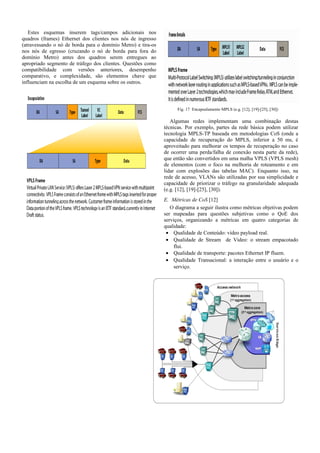 Estes esquemas inserem tags/campos adicionais nos
quadros (frames) Ethernet dos clientes nos nós de ingresso
(atravessando o nó de borda para o domínio Metro) e tira-os
nos nós de egresso (cruzando o nó de borda para fora do
domínio Metro) antes dos quadros serem entregues ao
apropriado segmento de tráfego dos clientes. Questões como
compatibilidade com versões anteriores, desempenho
comparativo, e complexidade, são elementos chave que
influenciam na escolha de um esquema sobre os outros.
Fig. 17 Encapsulamento MPLS (e.g. [12], [19]-[25], [30])
Algumas redes implementam uma combinação destas
técnicas. Por exemplo, partes da rede básica podem utilizar
tecnologia MPLS-TP baseada em metodologias CoS (onde a
capacidade de recuperação do MPLS, inferior a 50 ms, é
aproveitado para melhorar os tempos de recuperação no caso
de ocorrer uma perda/falha de conexão nesta parte da rede),
que então são convertidos em uma malha VPLS (VPLS mesh)
de elementos (com o foco na melhoria de roteamento e em
lidar com explosões das tabelas MAC). Enquanto isso, na
rede de acesso, VLANs são utilizadas por sua simplicidade e
capacidade de priorizar o tráfego na granularidade adequada
(e.g. [12], [19]-[25], [30]).
E. Métricas de CoS [12]
O diagrama a seguir ilustra como métricas objetivas podem
ser mapeadas para questões subjetivas como o QoE dos
serviços, organizando a métricas em quatro categorias de
qualidade:
• Qualidade de Conteúdo: vídeo payload real.
• Qualidade de Stream de Video: o stream empacotado
flui.
• Qualidade de transporte: pacotes Ethernet IP fluem.
• Qualidade Transacional: a interação entre o usuário e o
serviço.
 