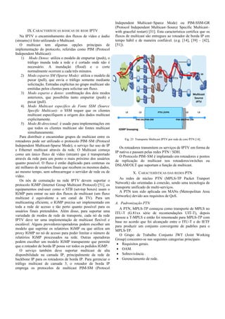 IX.CARACTERÍSTICAS BÁSICAS DE REDE IPTV
Na IPTV o encaminhamento dos fluxos de vídeo e áudio
(streams) é feito utilizando o Multicast.
O multicast tem algumas opções principais de
implementação do protocolo, referidas como PIM (Protocol
Independent Multicast):
1) Modo Denso: utiliza o modelo de empurrar (push), o
tráfego inunda toda a rede e é cortado onde não é
necessário. A inundação (flood) e o corte
normalmente ocorrem a cada três minutos.
2) Modo esparso SM (Sparse Mode): utiliza o modelo de
puxar (pull), que envia o tráfego somente mediante
solicitação. Entradas explícitas no grupo multicast são
emitidas pelos clientes para solicitar um fluxo.
3) Modo esparso e denso: combinação dos dois modos
anteriores, que possibilita tanto empurrar (push) e
puxar (pull).
4) Modo Multicast específico de Fonte SSM (Source
Specific Multicast): o SSM requer que os clientes
multicast especifiquem a origem dos dados multicast
explicitamente.
5) Modo Bi-direcional: é usado para implementações em
que todos os clientes multicast são fontes multicast
simultaneamente.
Para distribuir e encaminhar grupos de multicast entre os
roteadores pode ser utilizado o protocolo PIM–SM (Protocol
Independent Multicast-Sparse Mode), o serviço faz uso de IP
e Ethernet multicast através da rede. O Multicast começa
como um único fluxo de vídeo (stream) que é transportado
através da rede para um ponto o mais próximo dos usuários
quanto possível. O fluxo é então duplicado para centenas ou
até milhares de usuários finais que recebem os mesmos dados,
ao mesmo tempo, sem sobrecarregar o servidor de rede ou de
vídeo.
Os nós de comutação na rede IPTV devem suportar o
protocolo IGMP (Internet Group Multicast Protocol) [51], os
equipamentos end-user como o STB (set-top boxes) usam o
IGMP para entrar ou sair dos fluxos de multicast (um fluxo
multicast é equivalente a um canal de TV). Para um
multicasting eficiente, o IGMP precisa ser implementado em
toda a rede de acesso e tão perto quanto possível para os
usuários finais pretendidos. Além disso, para suportar uma
variedade de modos de rede de transporte, cada nó da rede
IPTV deve ter uma implementação de multicast flexível e
escalável. Alguns provedores/operadoras podem escolher um
modelo que suprime os relatórios IGMP ou que utiliza um
proxy IGMP no nó de acesso para poder limitar o número de
relatórios IGMP processados na rede. Outras operadoras
podem escolher um modelo IGMP transparente que permite
que o roteador de borda IP possa ver todos os pedidos IGMP.
O serviço também deve suportar multicast de alta
disponibilidade na camada IP, principalmente da rede de
backbone IP para os roteadores de borda IP. Para gerenciar o
tráfego multicast de camada 3, o roteador de borda IP
emprega os protocolos de multicast PIM-SM (Protocol
Independent Multicast–Sparce Mode) ou PIM-SSM-GR
(Protocol Independent Multicast–Source Specific Multicast–
with graceful restart) [51]. Esta característica certifica que os
fluxos de multicast são entregues ao roteador de borda IP em
tempo hábil e de maneira confiável. (e.g. [14], [39] – [42],
[51]).
Fig. 23 Transporte Multicast IPTV por rede de core PTN [14]
Os roteadores transmitem os serviços de IPTV em forma de
IP nativa e passam pelas redes PTN / SDH.
O Protocolo PIM–SM é implantado em roteadores e pontos
de replicação do multicast nos roteadores/switches ou
DSLAM/OLT que suportam a função de multicast.
X. CARACTERÍSTICAS DAS REDES PTN
As redes de núcleo PTN (MPLS-TP Packet Tranport
Network) são orientadas à conexão, sendo uma tecnologia de
transporte unificado de multi-serviços.
A PTN tem sido aplicada em MANs (Metropolitan Area
Networks) devido aos requisitos de QoS.
A. Padronização PTN
A PTN, MPLS-TP começou como transporte de MPLS no
ITU-T (G.81xx série de recomendações UIT-T), depois
passou a T-MPLS e então foi renomeado para MPLS-TP com
base no acordo que foi alcançado entre o ITU-T e do IETF
para produzir um conjunto convergente de padrões para o
MPLS-TP.
O Grupo de Trabalho Conjunto JWT (Joint Working
Group) concentro-se nas seguintes categorias principais:
• Requisitos gerais.
• OAM.
• Sobrevivência .
• Gerenciamento de rede.
SDH
SR
PON
/
xDSL
L2
Multicast
Source
IPTV
L3L3 PTN L2VPN
PIM-SM/PIM-DMPIM-SM/PIM-DM
L3
IGMP Snooping
PTN
 
