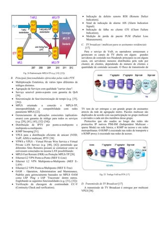 Fig. 24 Padronização MPLS-TP (e.g. [19]–[33]).
B. Principais funcionalidades oferecidas pelas redes PTN
• Multiplexação Estatística, de vários tipos diferentes de
tráfegos distintos.
• Agregação de Serviços com qualidade "carrier class".
• Serviço sensível ponto-a-ponto com garantia de QoS
[39].
• Sincronização de fase/sincronização de tempo (e.g. [35],
[36]).
• MPLS orientado a conexão e MPLS-TP,
interoperabilidade e compatibilidade com redes
puramente MPLS [22].
• Gerenciamento de aplicações conscientes (aplication-
aware) com garantia de tráfego para todos os serviços
(e.g. [29], [41], [43], [52]–[54]).
• Distribuição de IPTV por ponto-a-multiponto e
multiponto-a-multiponto.
• IGMP Snooping [51].
• VPLS para a distribuição eficiente de unicast (VOD,
VoIP, AISS) e multicast, IPTV [38].
• VPWS e VPLS – Virtual Private Wire Service e Virtual
Private LAN Service (e.g. [40], [42]) permitindo que
diferentes Sites Remotos possam se comunicar como se
estivessem conectados na mesma LAN possibilitando:
• MPLS Fast Reroute (FRR) ou Proteção MPLS-TP [28].
• Ethernet L2 VPN Ponto-a-Ponto (MEF E-Line)
• Ethernet L2 VPN Multiponto-a-Multiponto (MEF E-
LAN)
• Ethernet L2 VPN Ponto-a-Multiponto (MEF E-Tree)
• OAM – Operation, Administration and Maintenance,
Padrões para gerenciamento baseados no MPLS OAM
como LSP ´Ping´ e LSP ´Traceroute´ dentre outros.
Englobando as seguintes funcionalidades (e.g. [31], [32]):
• Verificação da checagem de continuidade CC-V
(Continuity Check and verification);
• Indicação de defeito remoto RDI (Remote Defect
Indication);
• Sinal de indicação de alarme AIS (Alarm Indication
Signal);
• Indicação de falha no cliente CFI (Client Failure
Indication);
• Medição de perda de pacote PLM (Packet Loss
Measurement);
C. TV broadcast / multicast para os assinantes residenciais
[17]
Para o serviço de VoD, os operadores armazenam e
gerenciam os canais de TV aberta em alguns grandes
servidores de conteúdo nos Headends principais ou em alguns
casos, em servidores menores distribuídos pela rede por
clusters de clientes, dependendo do número de clientes e
quantidade de conteúdo acessado. O fluxo de transmissão de
TV tem de ser entregue a um grande grupo de assinantes
através da rede de agregação metro. Pacotes multicast são
duplicados de acordo com sua participação no grupo multicast
e enviados a cada um dos membros desse grupo.
Protocolos que são usados ao longo das redes são
protocolos IP nativos PIM-SM (Independent Multicast -
sparse Mode) na rede básica, e IGMP no acesso e em redes
metropolitanas. O IGMP é executado nas redes de transporte e
o IGMP proxy é executado nas redes de acesso.
Fig. 25 Trafego VoD na PTN [17]
D. Transmissão de TV Broadcast [17]
A transmissão de TV Broadcast é entregue por multicast
VPLS [38].
 