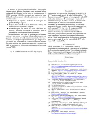 A premissa de que qualquer canal solicitado é enviado para
todas as portas, pode ser considerada como um padrão, assim
todos os DSLAM podem receber todos os canais possíveis. O
IGMP snooping [51] filtra os canais do multicast e cada
DSLAM recebe os canais ordenados, juntamente com outros
recursos, como:
• Capacidade de suportar milhares de mensagens no
padrão IGMP por segundo.
• Rápido ‘leave and CAC´(Call Admission Control) por
números de fluxos (streams) por porta.
• Reaprendizagem do banco de dados (Database re-
learning), mudança nas tabelas de roteamento, para as
mudanças de topologia ou eventos de proteção.
Nas topologias em anel pode ser usada a característica de
entregar um pacote e continuar (drop-and-continue), que
permite a economia de banda e maior velocidade, ´drop-and-
continue´ é usado para os pacotes multicast, que são passados
por todo o anel, duplicados em cada nó que tem um membro
do grupo multicast. Em seguida são duplicados e enviados em
cada nó para todos os membros de multicast que pertencem a
mesma VPLS.
Fig. 26 IGMP/PIM broadcast de TV na PTN (e.g. [17], [51])
CONCLUSÕES
Este trabalho procurou avaliar alguns aspectos do serviço de
IPTV sendo prestado através de redes NGN de núcleo PTN.
Tanto o serviço de IPTV quanto as tecnologias des redes PTN
ainda estão em processo de normatização e muitas são as
variantes de serviços de vídeo e de níveis de interatividade.
As tecnologias de redes de acesso impõem os maiores
limitadores de desempenho, sendo as redes GPON as que
atualmente oferecem o melhor desempenho para os serviços
triple-play e a IPTV. Mas o tipo de equipamento STB
utilizado no cliente também é muito importante.
As redes de núcleo PTN continuam a evoluir. Muitos
fabricantes já oferecem soluções onde os equipamentos com
capacidades PTN podem ser interligados a redes ópticas
ativas. Futuras pesquisas poderão detalhar outros aspectos e
escopos da prestação do serviço multimídia de IPTV sobre
redes NGN e núcleo PTN.
RECONHECIMENTO
Artigo apresentado ao IEC - Instituto de Educação
Continuada, referente ao curso de Especialização em Sistemas
de Telecomunicações da Pontifícia Universidade Católica de
Minas Gerais, como requisito parcial para obtenção do título
de Especialista em Sistemas de Telecomunicações.
REFERENCIAS
Disponível: ,12 de Novembro, 2013.
[1] (2013) Broadcast and cablesat website [Online]. Disponivel:
http://www.broadcastandcablesat.co.in/extending-iptv-services-
beyond-traditional-t.v.html.
[2] (2013) Competition and Price,.ICT regulation toolkit website [Online].
Disponivel: http://www.ictregulationtoolkit.org/sectionexport/pdf/2
[3] IPTV functional architecture, ITU-T Y.1910, 2008.
[4] (2013) Cisco website [Online]. The Evolving IPTV Service
Architecture, Disponivel:
http://www.cisco.com/en/US/solutions/collateral/ns341/ns525/ns537/n
s549/ns746/net_implementation_white_paper0900aecd806530a4.pdf.
[5] Architectural framework for the delivery of DVB-services over IP-
based networks, ETSI TS 102 033 V1.1.1, 2002.
[6] Transport of MPEG-2 TS Based DVB Services over IP Based
Networks, ETSI TS 102 034 V1.4.1, 2009.
[7] ITU-T FG IPTV-ID-0085
[8] Functional requirements and architecture of next generation networks,
ITU-T Y.2012, 2010.
[9] Overview of IPTV terminal devices and end systems, ITU-T H.720,
2008.
[10] (2013) Volume 1 – Overview, OIPF website [Online]. Disponivel:
http://www.oipf.tv/specifications
[11] (2013) Services and Functions for Release 1, OIPF website [Online].
Disponivel: http://www.oipf.tv/specifications.
[12] JDSU, Triple-Play Service Deployment, A Comprehensive Guide to
Test, Measurement, and Service Assurance, JDS Uniphase
Corporation, 2007.
[13] Peter Arberg, Torbjörn Cagenius, Olle V. Tidblad, Mats Ullerstig and
Phil Winterbottom, ”Network infrastructure for IPTV”,2007.
[14] (2013) ZTE Magazine 2010 Issue 03, , ZTE website [Online].
Disponivel:
http://wwwen.zte.com.cn/endata/magazine/ztecommunications/2010Y
ear/no3/#prev
[15] (2013) Faptech website [Online]. Disponivel:
http://faptech.wordpress.com/iptv/hardware-iptv/
 