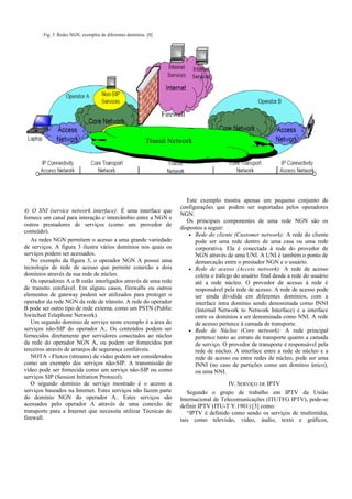 Transit Network
Firewall
Fig. 3 Redes NGN, exemplos de diferentes domínios. [8]
4) O SNI (service network interface): É uma interface que
fornece um canal para interação e intercâmbio entre a NGN e
outros prestadores de serviços (como um provedor de
conteúdo).
As redes NGN permitem o acesso a uma grande variedade
de serviços. A figura 3 ilustra vários domínios nos quais os
serviços podem ser acessados.
No exemplo da figura 3, o operador NGN A possui uma
tecnologia de rede de acesso que permite conexão a dois
domínios através da sua rede de núcleo.
Os operadores A e B estão interligados através de uma rede
de transito confiável. Em alguns casos, firewalls ou outros
elementos de gateway podem ser utilizados para proteger o
operador da rede NGN da rede de trânsito. A rede do operador
B pode ser outro tipo de rede externa, como um PSTN (Public
Switched Telephone Network).
Um segundo domínio de serviço neste exemplo é a área de
serviços não-SIP do operador A.. Os conteúdos podem ser
fornecidos diretamente por servidores conectados ao núcleo
da rede do operador NGN A, ou podem ser fornecidos por
terceiros através de arranjos de segurança confiáveis.
NOTA - Fluxos (streams) de vídeo podem ser considerados
como um exemplo dos serviços não-SIP. A transmissão de
vídeo pode ser fornecida como um serviço não-SIP ou como
serviços SIP (Session Initiation Protocol).
O segundo domínio de serviço mostrado é o acesso a
serviços baseados na Internet. Estes serviços não fazem parte
do domínio NGN do operador A.. Estes serviços são
acessados pelo operador A através de uma conexão de
transporte para a Internet que necessita utilizar Técnicas de
firewall.
Este exemplo mostra apenas um pequeno conjunto de
configurações que podem ser suportadas pelos operadores
NGN.
Os principais componentes de uma rede NGN são os
dispostos a seguir:
• Rede do cliente (Customer network): A rede do cliente
pode ser uma rede dentro de uma casa ou uma rede
corporativa. Ela é conectada à rede do provedor de
NGN através de uma UNI. A UNI é também o ponto de
demarcação entre o prestador NGN e o usuário.
• Rede de acesso (Access network): A rede de acesso
coleta o tráfego do usuário final desde a rede do usuário
até a rede núcleo. O provedor de acesso à rede é
responsável pela rede de acesso. A rede de acesso pode
ser ainda dividida em diferentes domínios, com a
interface intra domínio sendo denominada como INNI
(Internal Network to Network Interface) e a interface
entre os domínios a ser denominada como NNI. A rede
de acesso pertence à camada de transporte.
• Rede de Núcleo (Core network): A rede principal
pertence tanto ao estrato de transporte quanto a camada
de serviço. O provedor de transporte é responsável pela
rede de núcleo. A interface entre a rede de núcleo e a
rede de acesso ou entre redes de núcleo, pode ser uma
INNI (no caso de partições como um domínio único),
ou uma NNI.
IV. SERVIÇO DE IPTV
Segundo o grupo de trabalho em IPTV da União
Internacional de Telecomunicações (ITUTFG IPTV), pode-se
definir IPTV (ITU-T Y.1901) [3] como:
“IPTV é definido como sendo os serviços de multimídia,
tais como televisão, vídeo, áudio, texto e gráficos,
 
