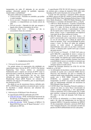 transportados em redes IP dedicadas de um provedor
qualquer, oferecendo garantia de qualidade, segurança,
interatividade e confiabilidade”.
São quatro subdivisões no papel IPTV:
• Content provider - Prestador de conteúdos, que produz
e vende conteúdos;
• Service provider - Prestador de serviço, que adquire os
conteúdos e os disponibilizam aos clientes através da
rede;
• Network provider - Operador da rede, que assegura a
ligação entre clientes e prestadores de serviço;
• Consumer (End User) - Clientes, que são os
consumidores finais dos conteúdos.
Fig. 4 Domínios IPTV [3]
V. PADRONIZAÇÃO IPTV
A. Visão geral da padronização IPTV
Um grande número de organizações têm trabalhado em
especificações para o Serviço de IPTV. O IETF (The Internet
Engineering Task Force), definiu os mecanismos
fundamentais para o suporte aos serviços de IPTV como os
protocolos para o controle do ‘streaming’ de video e os fluxos
de multicast. Estas especificações, por sua vez, foram
utilizadas por outras organizações como o Digital Video
Broadcasting Project (DVB Project), um consórcio de
indústrias com mais de 270 membros, para as especificações
dos Sistemas de IPTV.
Em adição ao uso de mecanismos básicos, definidos pelo
IETF, o DVB Project especificou um protocolo para o serviço
de descoberta e seleção (discovery and selection) dos
conteúdos [4].
C. Padronizações DVB(Digital Video Broadcast)
As especificações DVB são publicadas pelo ETSI.
• ETSI TR 102 033: “DVB; Architectural framework for
the delivery of DVB-services over IP-based networks”,
v1.1.1 publicada em 2002 [5].
• ETSI TS 102 034: “DVB; Transport of MPEG-2 TS
Based DVB Services over IP Based Networks”, v1.3.1
publicada em 2007 [6].
A especificação ETSI TR 102 033 descreve a arquitetura
da estrutura para a entrega do transporte DVB sobre redes
baseadas em IP e inclui descrições dos serviços de IPTV.
A ETSI 102 034 especifica o transporte DVB-2 baseado
em MPEG através de redes IP e define os perfis (profiles) do
protocolo RTSP (Real Time Streaming Protocol) para o LMB
(Live Media Broadcast), o MBwTM (Media Broadcast with
Trick Modes) e o conteúdos sob demanda CoD (e. g. [4],[6]).
• LMB (Live Media Broadcast) - O perfil é caracterizado
como o equivalente da transmissão tradicional ao vivo,
como TV e rádio. Os fluxos de mídia são entregues
apenas no modo multicast. A apresentação é linear e
não há suporte para o modo de operação ´Trick´, como
pausa, avanço e recuo. A apresentação está disponível
como parte de um fluxo contínuo de eventos.
• MBwTM (Media Broadcast with Trick Modes) - O
perfil é caracterizado como o equivalente a transmissão
ao vivo de uma mídia com a adição de suporte para
modo de operação ´Trick´ com possibilidade de pausa,
avanço e recuo. Os fluxos de mídia são entregues
somente no modo unicast. A apresentação é
disponibilizada como parte de um fluxo contínuo de
eventos. A diferença para o perfil CoD é que o usuário
não pode iniciá-lo.
• CoD (Content on Demand) - O Perfil CoD soma ao
perfil MBwTM a capacidade de iniciar o começo do
conteúdo, (e parar), de uma apresentação como um
evento isolado. Isto significa que o perfil suporta pausa,
avanço rápido e outros comandos similares, bem como
a possibilidade de acesso ao conteúdo no momento que
o usuário escolher. Portanto, os fluxos de mídia são
entregues apenas no modo unicast
Algumas das principais diretrizes em ETSI TS 102 034
incluem (e. g. [4], [6]):
• As informações de descoberta e seleção de serviços são
montadas de acordo com o protocolo SD&S (Service
Discovery and Selection), que para os conteúdos de
multicast (push) sejam transportados em pacotes IP de
acordo com o DVB SD&S (Transport Protocol
DVBSTP), os conteúdos unicast (pull) são
transportados via HTTP. Um ponto de entrada SD&S
pode ser implementado utilizando um mecanismo de
DNS (Domain Name System).
• O RTSP (Real Time Streaming Protocol) estabelece e
controla um único ou vários fluxos sincronizados de
mídias contínuas pertencentes a uma apresentação.
Utiliza os protocolos TCP e UDP na porta 554. É usado
para controlar a entrega de transmissões de Broadcast
TV, rádio e de vídeo sob demanda VoD (Video on-
Demand).
• Os serviços de informações e os fluxos (streams) de
áudio e de vídeo são multiplexados em um fluxo de
transporte MPEG-2. Os pacotes resultantes em MPEG2
TS são encapsulados utilizando o protocolo RTP (Real
Time Transport Protocol), com marcações de QoS nos
pacotes de DSCP (differentiated services code point).
 