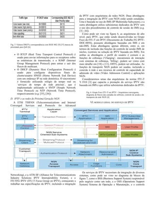 Fig. 5 Valores DSCP e correspondência com IEEE 802.1D [37] marcas de
prioridade para QoS [6]
• O RTCP (Real Time Transport Control Protocol) é
usado para enviar informações para os receptores sobre
as estatísticas de transmissão, e o IGMP (Internet
Group Management Protocol) para entrar e sair dos
fluxos de multicast.
• O DHCP (Dynamic Host Configuration Protocol) é
usado para configurar dispositivos finais do
cliente/usuário HNED (Home Network End Device)
com um endereço IP na rede doméstica. O sincronismo
é fornecido utilizando relógio de tempo real ou
`serviços de tempo de rede precisas`, que é
implementado utilizando o SNTP (Simple Network
Time Protocol) ou NTP (Network Time Protocol),
respectivamente (e.g. [35], [36]).
D. IPTV e as redes de Próxima Geração NGN
A ETSI TISPAN (Telecommunications and Internet
Converged Services and Protocols for Advanced
Networking), e a ATIS IIF (Alliance for Telecommunications
Industry Solutions IPTV Interoperability Forum), e o
ITUTFG IPTV (ITU-T Focus Group on IPTV), começaram a
trabalhar nas especificações da IPTV, incluindo a integração
da IPTV com arquiteturas de redes NGN. Duas abordagens
para a integração da IPTV com NGN estão sendo estudadas.
Uma é baseada no uso do IMS (IP Multimídia Subsystem), e a
outra abordagem utiliza subsistemas dedicados da IPTV sem
o uso dos procedimentos de controle de sessão do IMS (e.g.
[3] - [6]).
Como pode ser visto na figura 6, as arquiteturas de alto
nível, para IPTV, que estão sendo desenvolvidas no Grupo
Foco do ITU-T em IPTV (Documento de Trabalho FG IPTV-
DOC-0056), possuem abordagens baseadas em IMS e em
não-IMS. Estas abordagens apenas diferem, entre si, em
termos de inclusão das funções de controle de sessão IMS de
núcleo, (centrais na solução de IPTV baseada em IMS). Em
ambas as abordagens o perfil do usuário é comum e as
funções de cobrança (‘Charging’, mecanismos de interação
com sistemas de cobrança, ‘billing’, podem ser vistos com
mais detalhe em [10] e [11], OITF), podem ser utilizadas. As
funções de transporte NGN podem ser usadas, incluindo a
conexão à rede e aos recursos de controle de capacidade de
admissão de vídeo (Video Admission Control) e aplicações
NGN.
Consideraremos umas das arquiteturas da norma ITU-T
Y.1910 [3] que capacita a prestação do serviço IPTV não
baseada em IMS e que utiliza subsistemas dedicados da IPTV.
Fig. 6 Grupo Foco ITU-T em IPTV - Arquitetura convergente,
diagrama de blocos das camadas de software, controle de sessão e de
transporte da rede NGN [4]
VI. MODELO GERAL DO SERVIÇO DE IPTV
Os serviços de IPTV necessitam da integração de diversos
sistemas, como pode ser visto no diagrama de blocos da
figura 7, como o BSS (Business Support System) responsável
pelo negócio como um todo, e o OSS (Operations Support
System) Sistema de Operação e Manutenção, e o controle
 
