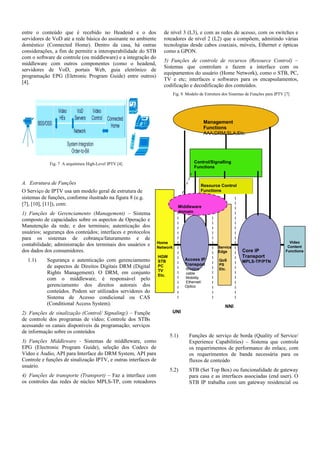 entre o conteúdo que é recebido no Headend e o dos
servidores de VoD até a rede básica do assinante no ambiente
doméstico (Connected Home). Dentro da casa, há outras
considerações, a fim de permitir a interoperabilidade do STB
com o software de controle (ou middleware) e a integração do
middleware com outros componentes (como o headend,
servidores de VoD, portais Web, guia eletrônico de
programação EPG (Eletronic Program Guide) entre outros)
[4].
Fig. 7 A arquitetura High-Level IPTV [4]
A. Estrutura de Funções
O Serviço de IPTV usa um modelo geral de estrutura de
sistemas de funções, conforme ilustrado na figura 8 (e.g.
[7], [10], [11]), com:
1) Funções de Gerenciamento (Management) – Sistema
composto de capacidades sobre os aspectos de Operação e
Manutenção da rede, e dos terminais; autenticação dos
usuários; segurança dos conteúdos; interfaces e protocolos
para os sistemas de cobrança/faturamento e de
contabilidade; administração dos terminais dos usuários e
dos dados dos consumidores.
1.1) Segurança e autenticação com gerenciamento
de aspectos de Direitos Digitais DRM (Digital
Rights Management). O DRM, em conjunto
com o middleware, é responsável pelo
gerenciamento dos direitos autorais dos
conteúdos. Podem ser utilizados servidores do
Sistema de Acesso condicional ou CAS
(Conditional Access System).
2) Funções de sinalização (Control/ Signaling/) – Funçõe
de controle dos programas de vídeo; Controle dos STBs
acessando os canais disponíveis da programação; serviços
de informação sobre os conteúdos
3) Funções Middleware - Sistemas de middleware, como
EPG (Electronic Program Guide), seleção dos Codecs de
Vídeo e Áudio, API para Interface do DRM System, API para
Controle e funções de sinalização IPTV, e outras interfaces de
usuário.
4) Funções de transporte (Transport) – Faz a interface com
os controles das redes de núcleo MPLS-TP, com roteadores
de nível 3 (L3), e com as redes de acesso, com os switches e
roteadores de nível 2 (L2) que a compõem, admitindo várias
tecnologias desde cabos coaxiais, móveis, Ethernet e ópticas
como a GPON.
5) Funções de controle de recursos (Resource Control) –
Sistemas que controlam e fazem a interface com os
equipamentos do usuário (Home Network), como o STB, PC,
TV e etc; interfaces e softwares para os encapsulamentos,
codificação e decodificação dos conteúdos.
Fig. 8 Modelo de Estrutura dos Sistemas de Funções para IPTV [7]
5.1) Funções de serviço de borda (Quality of Service/
Experience Capabilities) – Sistema que controla
os requerimentos de performance do enlace, com
os requerimentos de banda necessária para os
fluxos de conteúdo
5.2) STB (Set Top Box) ou funcionalidade de gateway
para casa e as interfaces associadas (end user). O
STB IP trabalha com um gateway residencial ou
Management
Functions
AAA;DRM;SLA;Etc.
Control/Signalling
Functions
Access IP
Transport
Wireline
cable
Mobility
Ethernet/
Optico
Resource Control
Functions
Core IP
Transport
MPLS-TP/PTN
UNI
NNI
Middleware
domain
Home
Network
HGW
STB
PC
TV
Etc.
Service
Edge
QoS
PS
Etc.
Video
Content
Functions
 