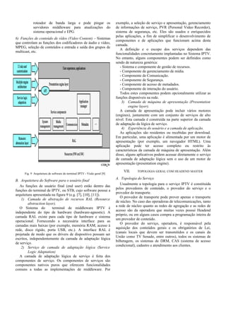 roteador de banda larga e pode pingar os
servidores middleware para atualizações do
sistema operacional e EPG.
6) Funções de conteúdo de vídeo (Video Content) – Sistemas
que controlam as funções dos codificadores de áudio e vídeo,
MPEG, seleção de conteúdos e entrada e saída dos grupos de
multicast, etc.
Fig. 9 Arquitetura de software do terminal IPTV - Visão geral [9]
B. Arquitetura do Software para o usuário final
As funções de usuário final (end user) estão dentro das
funções do terminal de IPTV, ou STB, cujo software possui a
arquitetura apresentada na figura 9 (e.g. [7], [10], [11]).
1) Camada de abstração de recursos RAL (Resource
abstraction layer).
O Sistema do terminal de middleware IPTV é
independente do tipo de hardware (hardware-agnostic). A
camada RAL existe para cada tipo de hardware e sistema
operacional. Fornecendo a necessária interface para as
camadas mais baixas (por exemplo, memória RAM, acesso à
rede, disco rígido, porta USB, etc.). A interface RAL é
projetada de modo que os drivers de dispositivo possam ser
escritos, independentemente da camada de adaptação lógica
de serviço.
2) Serviço de camada de adaptação lógica (Service
Logic Adaptation)
A camada de adaptação lógica de serviço é feita dos
componentes de serviço. Os componentes de serviços são
componentes nativos puros que oferecem funcionalidades
comuns a todas as implementações de middleware. Por
exemplo, a seleção de serviço e apresentação, gerenciamento
de informações de serviço, PVR (Personal Video Recorder),
sistema de segurança, etc. Eles são usados e enriquecidos
pelas aplicações, a fim de simplificar o desenvolvimento de
componentes e de aplicações que funcionam acima desta
camada.
A definição e o escopo dos serviços dependem das
funcionalidades concretamente implantadas no Sistema IPTV.
No entanto, alguns componentes podem ser definidos como
sendo de natureza genérica:
- Sistema e componente de gestão de recursos.
- Componente de gerenciamento de mídia.
- Componente de Comunicação.
- Componente de Segurança.
- Componente de acesso de metadados.
- Componente de interação do usuário.
Todos estes componentes podem opcionalmente utilizar as
funções disponíveis na rede.
3) Camada de máquina de apresentação (Presentation
engine layer).
A camada de apresentação pode incluir vários motores
(engines), juntamente com um conjunto de serviços de alto
nível. Esta camada é construída na parte superior da camada
de adaptação da lógica de serviço.
4) Experiência do usuário e a camada de aplicação.
As aplicações são residentes ou recebidas por download.
Em particular, uma aplicação é alimentada por um motor de
apresentação (por exemplo, um navegador HTML). Uma
aplicação pode ter acesso completo ou restrito às
características da camada de máquina de apresentação. Além
disso, alguns aplicativos podem acessar diretamente o serviço
de camada de adaptação lógica sem o uso de um motor de
apresentação (presentation engine).
VII. TOPOLOGIA GERAL COM HEADEND MASTER
A. Topologia do Serviço
Usualmente a topologia para o serviço IPTV é constituída
pelos provedores de conteúdo, o provedor do serviço e o
provedor de transporte.
O provedor de transporte pode prover apenas o transporte
de núcleo. No caso das operadoras de telecomunicações, tanto
a rede de núcleo quanto as redes de agregação e as redes de
acesso são da operadora que muitas vezes possui Headend
próprio, ou em alguns casos compra a programação inteira de
um provedor de conteúdo.
O provedor do serviço, operadora, é responsável pela
aquisição dos conteúdos gerais e os obrigatórios de Lei,
(canais locais que devem ser transmitidos e os canais da
União como TV Senado, entre outros), todos os sistemas de
bilhetagem, os sistemas de DRM, CAS (sistema de acesso
condicional), cadastro e atendimento aos clientes.
 