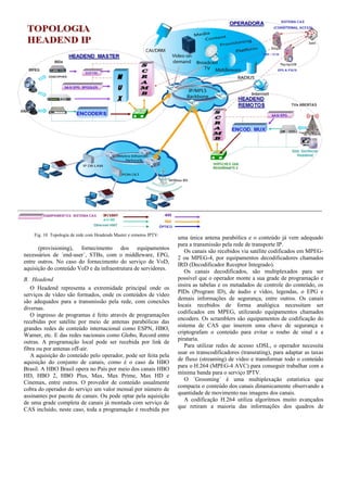 Fig. 10 Topologia de rede com Headends Master e remotos IPTV.
(provisioning), fornecimento dos equipamentos
necessários de ´end-user´, STBs, com o middleware, EPG,
entre outros. No caso do fornecimento do serviço de VoD,
aquisição do conteúdo VoD e da infraestrutura de servidores.
B. Headend
O Headend representa a extremidade principal onde os
serviços de vídeo são formados, onde os conteúdos de vídeo
são adequados para a transmissão pela rede, com conexões
diversas.
O ingresso de programas é feito através de programações
recebidas por satélite por meio de antenas parabólicas das
grandes redes de conteúdo internacional como ESPN, HBO,
Warner, etc. E das redes nacionais como Globo, Record entre
outras. A programação local pode ser recebida por link de
fibra ou por antenas off-air.
A aquisição do conteúdo pelo operador, pode ser feita pela
aquisição do conjunto de canais, como é o caso da HBO
Brasil. A HBO Brasil opera no País por meio dos canais HBO
HD, HBO 2, HBO Plus, Max, Max Prime, Max HD e
Cinemax, entre outros. O provedor de conteúdo usualmente
cobra do operador do serviço um valor mensal por número de
assinantes por pacote de canais. Ou pode optar pela aquisição
de uma grade completa de canais já montada com serviço de
CAS incluído, neste caso, toda a programação é recebida por
uma única antena parabólica e o conteúdo já vem adequado
para a transmissão pela rede de transporte IP.
Os canais são recebidos via satélite codificados em MPEG-
2 ou MPEG-4, por equipamentos decodificadores chamados
IRD (Decodificador Receptor Integrado).
Os canais decodificados, são multiplexados para ser
possível que o operador monte a sua grade de programação e
insira as tabelas e os metadados de controle do conteúdo, os
PIDs (Program ID), de áudio e vídeo, legendas, o EPG e
demais informações de segurança, entre outros. Os canais
locais recebidos de forma analógica necessitam ser
codificados em MPEG, utilizando equipamentos chamados
encoders. Os scramblers são equipamentos de codificação do
sistema de CAS que inserem uma chave de segurança e
criptografam o conteúdo para evitar o roubo de sinal e a
pirataria.
Para utilizar redes de acesso xDSL, o operador necessita
usar os transcodificadores (transrating), para adaptar as taxas
de fluxo (streaming) de vídeo e transformar todo o conteúdo
para o H.264 (MPEG-4 AVC) para conseguir trabalhar com a
mínima banda para o serviço IPTV.
O ´Grooming´ é uma multiplexação estatística que
compacta o conteúdo dos canais dinamicamente observando a
quantidade de movimento nas imagens dos canais.
A codificação H.264 utiliza algoritmos muito avançados
que retiram a maioria das informações dos quadros de
 