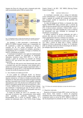 imagens dos fluxos de vídeo que após o transporte pela rede,
serão reconstituídos pelos STBs no usuário final.
Fig. 11 O Headend recebe os vídeos dos provedores de conteúdo, processa e
empacota utilizando o protocolo IP, para o envio para a rede de núcleo IP.
No headend, o vídeo processado é transformado em
MPEG-TS (MPEG transport stream) que é encapsulado em
IP, usualmente a saídas dos multiplexers já entrega o
conteúdo em IP. Em muitos fornecedores um único
equipamento executa as funções de multiplex, grooming e
encapsulamento IP. O conteúdo é entregue ao backbone de
rede IP, e distribuído aos usuários.
A localização do headend é uma opção de implementação
da arquitetura, podendo ser centralizado ou distribuído.
Aplicações interativas como DVR IPTV e o VoD são
providos a partir de servidores de conteúdo em formato
MPEG-4 AVC que enviam uma cópia ao usuário, quando
requisitado.
O servidor de vídeo precisa estar dimensionado tanto para
o conteúdo total, que deve armazenar, como também para o
número de usuários ativos que estejam requisitando dados. A
distribuição do serviço IPTV e VoD oferecido pela operadora
faz parte da escolha da arquitetura de rede.
C. Novo Padrão de Codificação H.265
O novo padrão de codificação H.265, irá diminuir
consideravelmente a carga nas redes mundiais, onde, segundo
algumas estimativas, vai reduzir as bandas necessárias para o
transporte do vídeo para menos da metade da largura de banda
que hoje é necessária com o H.264. O novo padrão, conhecido
informalmente como "alta eficiência de codificação de Vídeo"
(HEVC) terá apenas metade da taxa de seu antecessor, o ITU-
T H.264 / MPEG-4 Part 10 AVC (Advanced Video Coding),
que atualmente é responsável por mais de 80 por cento de
todos os vídeos na web. O HEVC irá desencadear uma nova
fase de inovação na produção de vídeo.
O Grupo de Estudo da UIT-T 16 concordou com a
aprovação da primeira fase, (consentimento), deste padrão
muito aguardado e conhecido formalmente como
Recomendação ITU-T H.265 ou ISO/IEC 23008-2. É o
produto da colaboração entre o ITU VCEG (Video Coding
Experts Group) e da ISO / IEC MPEG (Moving Picture
Experts Group) [16].
VIII. SERVIÇO TRIPLE-PLAY
As tecnologias associadas com a entrega do triple-play
evolui continuamente, e os provedores de serviços investem
desde a captação do conteúdo até a entrega nos assinantes,
para conseguir atender às expectativas de qualidade dos
usuários finais, [12].
As redes de transporte de Núcleo e a transição das redes
legadas SONET/SDH estão evoluindo para o conceito de
redes de próxima geração NGN com tecnologia de pacotes IP
[57]. A rede de acesso, incluindo a "última milha", como a
conhecemos hoje, está sendo estendida até a casa e a empresa
do consumidor com uma infinidade de tecnologias de
distribuição e de instalações.
A entrega confiável de serviços triple-play por todo o
percurso das redes até a televisão do consumidor, PC, ou
outros equipamentos (devices), continua a ser essencial.
A rápida adoção e natureza evolutiva do triple-play está
resultando em uma infinidade de cenários para a entrega da
voz, vídeo e pacote de dados para o cliente, conforme
diagrama de blocos apresentado na figura 12. O triple-play
pode ser entregue através de redes de tecnologias de núcleo e
por múltiplos tipos de rede de acesso.
Fig. 12 Os blocos de construção triple-play e os tipos das redes de acesso
[12]
A. Requisitos triple-play
Requisitos de largura de banda (BW) variam com base em
vários fatores. Estes incluem o número de programas
simultâneos para serem entregues ao assinante, o sistema de
compressão usado no serviço de IPTV, MPEG-4 AVC, e o
tipo de programação do conteúdo de vídeo TV, com definição
 