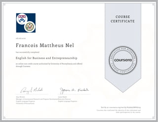 EDUCA
T
ION FOR EVE
R
YONE
CO
U
R
S
E
C E R T I F
I
C
A
TE
COURSE
CERTIFICATE
08/28/2016
Francois Mattheus Nel
English for Business and Entrepreneurship
an online non-credit course authorized by University of Pennsylvania and offered
through Coursera
has successfully completed
Amy Nichols
Manager of International Research and Program Development
English Language Programs
University of Pennsylvania
James Riedel
Executive Director
English Language Programs
Verify at coursera.org/verify/D5AA5ENHA759
Coursera has confirmed the identity of this individual and
their participation in the course.
 
