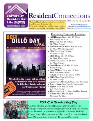 ResidentConnections2011-12 Volume 2 Number 12
Welcome! ResidentConnections is an e-newsletter
from University Residential Life.
If you notice a link is not working please email us
so that we can provide you with the correct link.
Comments? Suggestions?
Email us at res-life@northwestern.edu
Visit us at www.northwestern.edu/living
Remaining Dates and Locations
 1835 Hinman: Wed., May 23, 10pm
Red Lounge, 1st floor
 ACCI: Sun, May 20, 7:30pm
CCI Main Lounge
 Bobb-McCulloch: Thurs, May 17, 9pm
1st Floor McCulloch Lounge
 CCS: Thurs, May 24, 8pm
1st Floor Lounge
 CRC: Thurs, May 17, 9:30pm
1st Floor Main Lounge
 Elder: Tues, May 15 & 22, 9pm
1st Floor Lounge
 Foster House: Wed, May 16, 9pm
Lobby/Lounge
 Foster Walker: Tues, May 15, 8pm
West Basement Lounge
 Hobart: Wed, May 16, 10pm, Lobby
 ISRC: Wed, May 16, 9:30pm
1st Floor Lounge
 Jones: Thurs, May 17, 9:30pm, Den/Basement
 Rogers House: Sun, May 20, 9pm, Lobby
 Sargent: Wed, May 23, 9pm
2nd Floor Lounge
 Slivka: Mon, May 21, 8pm, 2nd Floor Lounge
 Willard: Mon, May 21, 8pm
Basement/Rat Trap
2012 CA Teambuilding Day
On May 6th, the 2012-13 Res Life staff was set loose in
Chicago to explore various neighborhoods. Check out pictures
from the event scattered through this edition of Resident
Connections. More pictures are also posted on our Facebook
page (Northwestern University Residential Services).
 