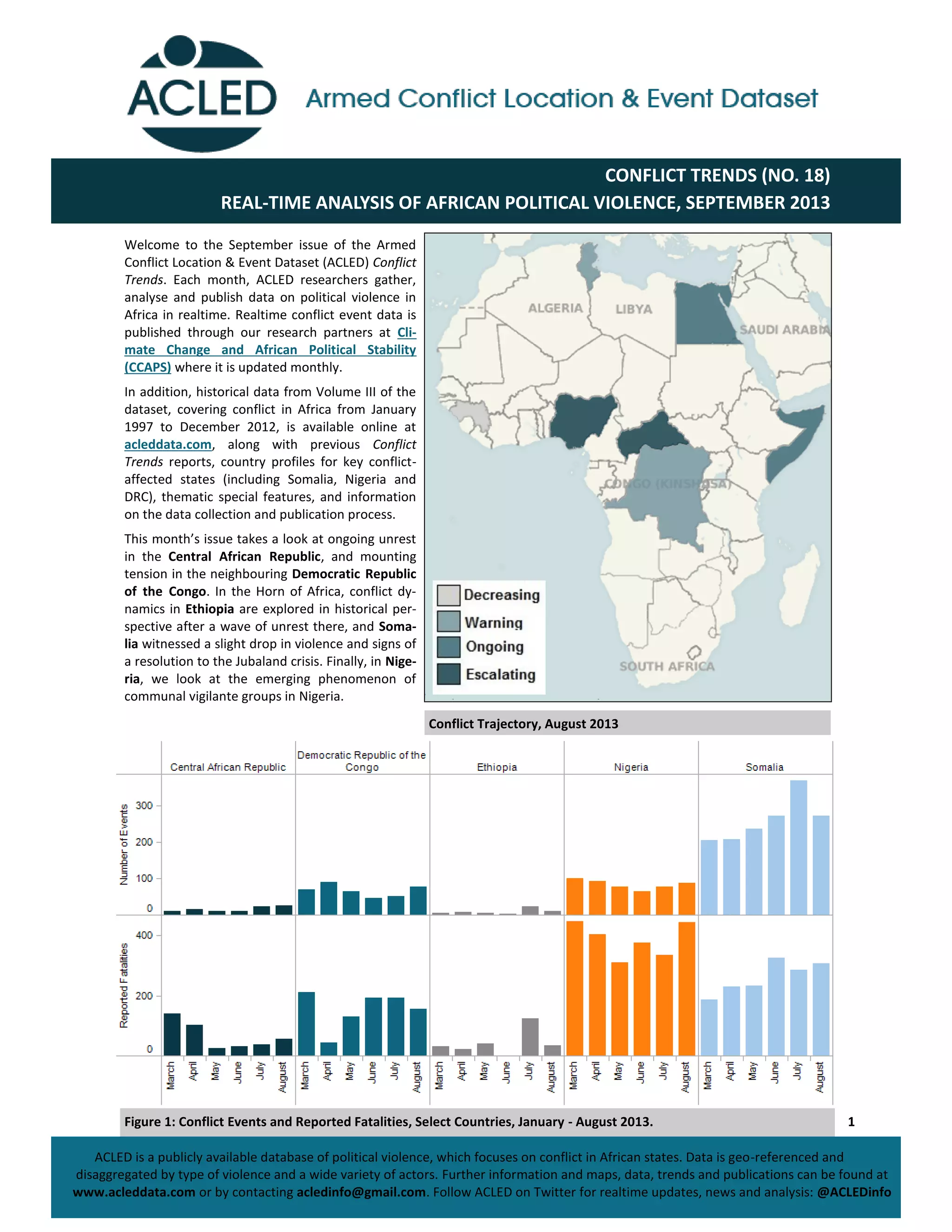 1
CONFLICT TRENDS (NO. 18)
REAL-TIME ANALYSIS OF AFRICAN POLITICAL VIOLENCE, SEPTEMBER 2013
ACLED is a publicly available database of political violence, which focuses on conflict in African states. Data is geo-referenced and
disaggregated by type of violence and a wide variety of actors. Further information and maps, data, trends and publications can be found at
www.acleddata.com or by contacting acledinfo@gmail.com. Follow ACLED on Twitter for realtime updates, news and analysis: @ACLEDinfo
Welcome to the September issue of the Armed
Conflict Location & Event Dataset (ACLED) Conflict
Trends. Each month, ACLED researchers gather,
analyse and publish data on political violence in
Africa in realtime. Realtime conflict event data is
published through our research partners at Cli-
mate Change and African Political Stability
(CCAPS) where it is updated monthly.
In addition, historical data from Volume III of the
dataset, covering conflict in Africa from January
1997 to December 2012, is available online at
acleddata.com, along with previous Conflict
Trends reports, country profiles for key conflict-
affected states (including Somalia, Nigeria and
DRC), thematic special features, and information
on the data collection and publication process.
This  month’s  issue  takes  a  look  at  ongoing  unrest  
in the Central African Republic, and mounting
tension in the neighbouring Democratic Republic
of the Congo. In the Horn of Africa, conflict dy-
namics in Ethiopia are explored in historical per-
spective after a wave of unrest there, and Soma-
lia witnessed a slight drop in violence and signs of
a resolution to the Jubaland crisis. Finally, in Nige-
ria, we look at the emerging phenomenon of
communal vigilante groups in Nigeria.
Conflict Trajectory, August 2013
Figure 1: Conflict Events and Reported Fatalities, Select Countries, January - August 2013.
 