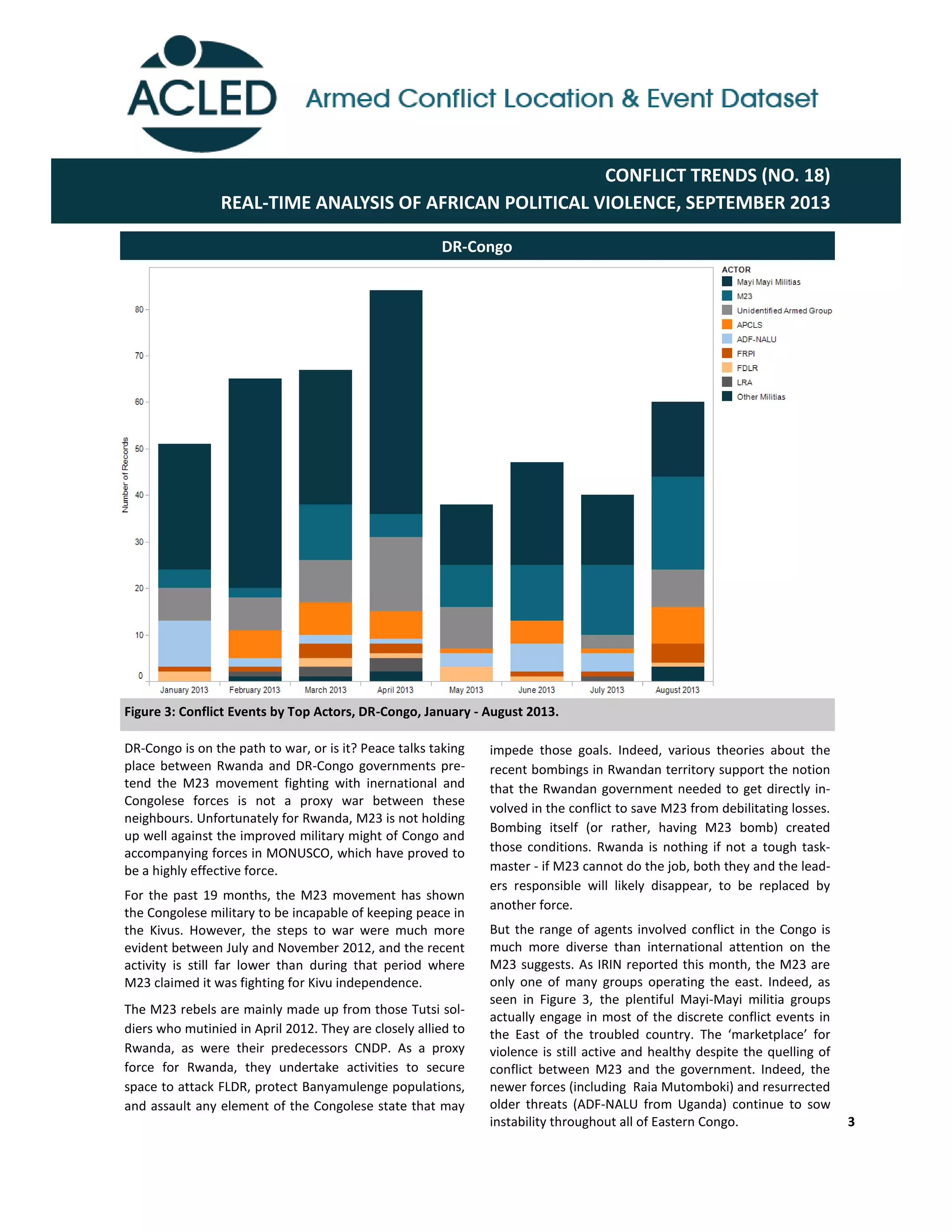 3
DR-Congo is on the path to war, or is it? Peace talks taking
place between Rwanda and DR-Congo governments pre-
tend the M23 movement fighting with inernational and
Congolese forces is not a proxy war between these
neighbours. Unfortunately for Rwanda, M23 is not holding
up well against the improved military might of Congo and
accompanying forces in MONUSCO, which have proved to
be a highly effective force.
For the past 19 months, the M23 movement has shown
the Congolese military to be incapable of keeping peace in
the Kivus. However, the steps to war were much more
evident between July and November 2012, and the recent
activity is still far lower than during that period where
M23 claimed it was fighting for Kivu independence.
The M23 rebels are mainly made up from those Tutsi sol-
diers who mutinied in April 2012. They are closely allied to
Rwanda, as were their predecessors CNDP. As a proxy
force for Rwanda, they undertake activities to secure
space to attack FLDR, protect Banyamulenge populations,
and assault any element of the Congolese state that may
impede those goals. Indeed, various theories about the
recent bombings in Rwandan territory support the notion
that the Rwandan government needed to get directly in-
volved in the conflict to save M23 from debilitating losses.
Bombing itself (or rather, having M23 bomb) created
those conditions. Rwanda is nothing if not a tough task-
master - if M23 cannot do the job, both they and the lead-
ers responsible will likely disappear, to be replaced by
another force.
But the range of agents involved conflict in the Congo is
much more diverse than international attention on the
M23 suggests. As IRIN reported this month, the M23 are
only one of many groups operating the east. Indeed, as
seen in Figure 3, the plentiful Mayi-Mayi militia groups
actually engage in most of the discrete conflict events in
the   East   of   the   troubled   country.   The   ‘marketplace’   for  
violence is still active and healthy despite the quelling of
conflict between M23 and the government. Indeed, the
newer forces (including Raia Mutomboki) and resurrected
older threats (ADF-NALU from Uganda) continue to sow
instability throughout all of Eastern Congo.
DR-Congo
Figure 3: Conflict Events by Top Actors, DR-Congo, January - August 2013.
CONFLICT TRENDS (NO. 18)
REAL-TIME ANALYSIS OF AFRICAN POLITICAL VIOLENCE, SEPTEMBER 2013
 