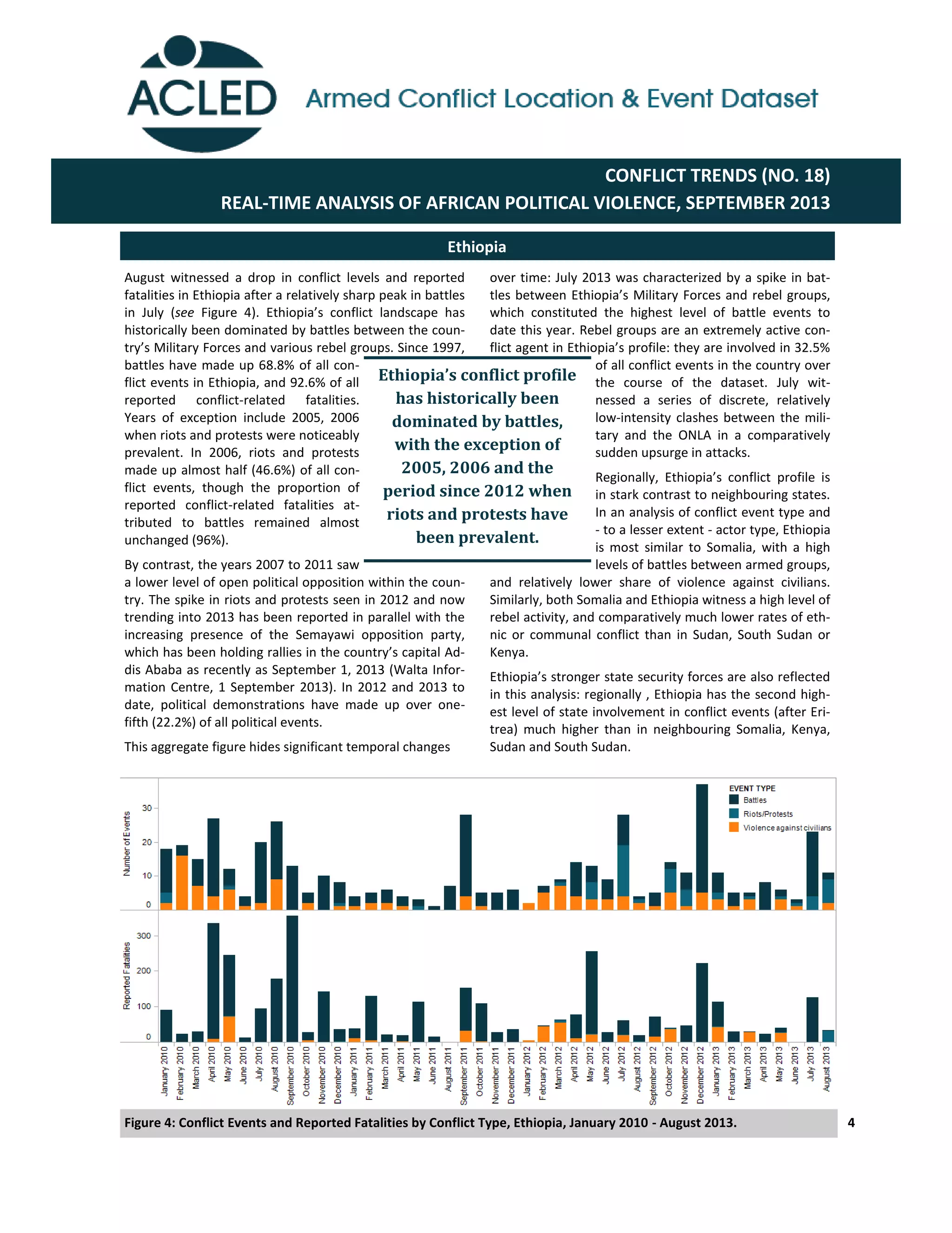 4
over time: July 2013 was characterized by a spike in bat-
tles  between  Ethiopia’s  Military  Forces  and  rebel  groups,    
which constituted the highest level of battle events to
date this year. Rebel groups are an extremely active con-
flict  agent  in  Ethiopia’s  profile:  they  are  involved  in  32.5%  
of all conflict events in the country over
the course of the dataset. July wit-
nessed a series of discrete, relatively
low-intensity clashes between the mili-
tary and the ONLA in a comparatively
sudden upsurge in attacks.
Regionally,   Ethiopia’s   conflict   profile   is  
in stark contrast to neighbouring states.
In an analysis of conflict event type and
- to a lesser extent - actor type, Ethiopia
is most similar to Somalia, with a high
levels of battles between armed groups,
and relatively lower share of violence against civilians.
Similarly, both Somalia and Ethiopia witness a high level of
rebel activity, and comparatively much lower rates of eth-
nic or communal conflict than in Sudan, South Sudan or
Kenya.
Ethiopia’s  stronger  state  security  forces  are  also  reflected  
in this analysis: regionally , Ethiopia has the second high-
est level of state involvement in conflict events (after Eri-
trea) much higher than in neighbouring Somalia, Kenya,
Sudan and South Sudan.
Ethiopia
Figure 4: Conflict Events and Reported Fatalities by Conflict Type, Ethiopia, January 2010 - August 2013.
CONFLICT TRENDS (NO. 18)
REAL-TIME ANALYSIS OF AFRICAN POLITICAL VIOLENCE, SEPTEMBER 2013
August witnessed a drop in conflict levels and reported
fatalities in Ethiopia after a relatively sharp peak in battles
in July (see Figure   4).   Ethiopia’s   conflict   landscape   has  
historically been dominated by battles between the coun-
try’s  Military  Forces  and  various  rebel  groups.  Since  1997,  
battles have made up 68.8% of all con-
flict events in Ethiopia, and 92.6% of all
reported conflict-related fatalities.
Years of exception include 2005, 2006
when riots and protests were noticeably
prevalent. In 2006, riots and protests
made up almost half (46.6%) of all con-
flict events, though the proportion of
reported conflict-related fatalities at-
tributed to battles remained almost
unchanged (96%).
By contrast, the years 2007 to 2011 saw
a lower level of open political opposition within the coun-
try. The spike in riots and protests seen in 2012 and now
trending into 2013 has been reported in parallel with the
increasing presence of the Semayawi opposition party,
which  has  been  holding  rallies  in  the  country’s  capital  Ad-­‐
dis Ababa as recently as September 1, 2013 (Walta Infor-
mation Centre, 1 September 2013). In 2012 and 2013 to
date, political demonstrations have made up over one-
fifth (22.2%) of all political events.
This aggregate figure hides significant temporal changes
Ethiopia’s	
  conflict	
  profile	
  
has historically been
dominated by battles,
with the exception of
2005, 2006 and the
period since 2012 when
riots and protests have
been prevalent.
 