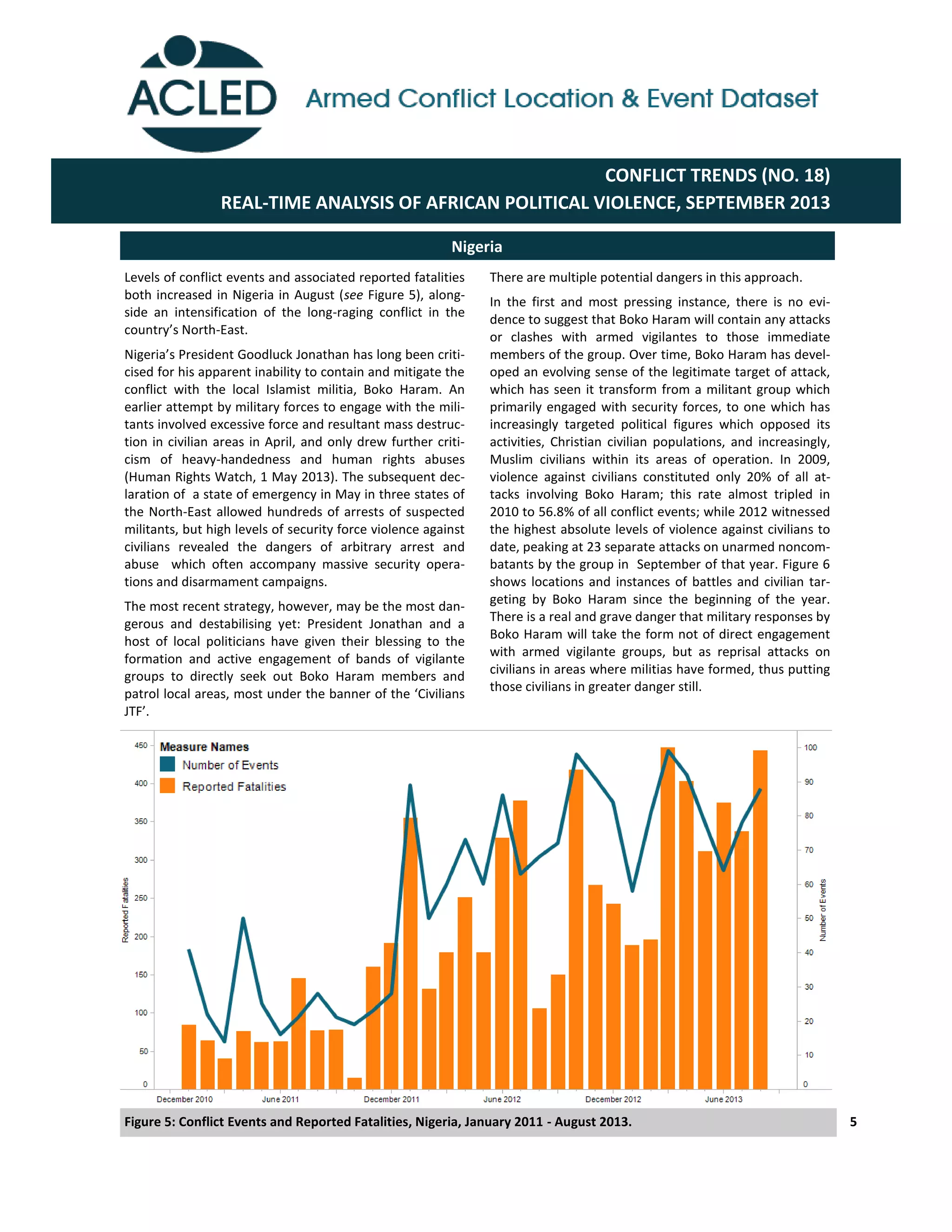There are multiple potential dangers in this approach.
In the first and most pressing instance, there is no evi-
dence to suggest that Boko Haram will contain any attacks
or clashes with armed vigilantes to those immediate
members of the group. Over time, Boko Haram has devel-
oped an evolving sense of the legitimate target of attack,
which has seen it transform from a militant group which
primarily engaged with security forces, to one which has
increasingly targeted political figures which opposed its
activities, Christian civilian populations, and increasingly,
Muslim civilians within its areas of operation. In 2009,
violence against civilians constituted only 20% of all at-
tacks involving Boko Haram; this rate almost tripled in
2010 to 56.8% of all conflict events; while 2012 witnessed
the highest absolute levels of violence against civilians to
date, peaking at 23 separate attacks on unarmed noncom-
batants by the group in September of that year. Figure 6
shows locations and instances of battles and civilian tar-
geting by Boko Haram since the beginning of the year.
There is a real and grave danger that military responses by
Boko Haram will take the form not of direct engagement
with armed vigilante groups, but as reprisal attacks on
civilians in areas where militias have formed, thus putting
those civilians in greater danger still.
5
Levels of conflict events and associated reported fatalities
both increased in Nigeria in August (see Figure 5), along-
side an intensification of the long-raging conflict in the
country’s  North-East.
Nigeria’s  President  Goodluck  Jonathan  has  long  been  criti-­‐
cised for his apparent inability to contain and mitigate the
conflict with the local Islamist militia, Boko Haram. An
earlier attempt by military forces to engage with the mili-
tants involved excessive force and resultant mass destruc-
tion in civilian areas in April, and only drew further criti-
cism of heavy-handedness and human rights abuses
(Human Rights Watch, 1 May 2013). The subsequent dec-
laration of a state of emergency in May in three states of
the North-East allowed hundreds of arrests of suspected
militants, but high levels of security force violence against
civilians revealed the dangers of arbitrary arrest and
abuse which often accompany massive security opera-
tions and disarmament campaigns.
The most recent strategy, however, may be the most dan-
gerous and destabilising yet: President Jonathan and a
host of local politicians have given their blessing to the
formation and active engagement of bands of vigilante
groups to directly seek out Boko Haram members and
patrol  local  areas,  most  under  the  banner  of  the  ‘Civilians  
JTF’.  
Nigeria
CONFLICT TRENDS (NO. 18)
REAL-TIME ANALYSIS OF AFRICAN POLITICAL VIOLENCE, SEPTEMBER 2013
Figure 5: Conflict Events and Reported Fatalities, Nigeria, January 2011 - August 2013.
 