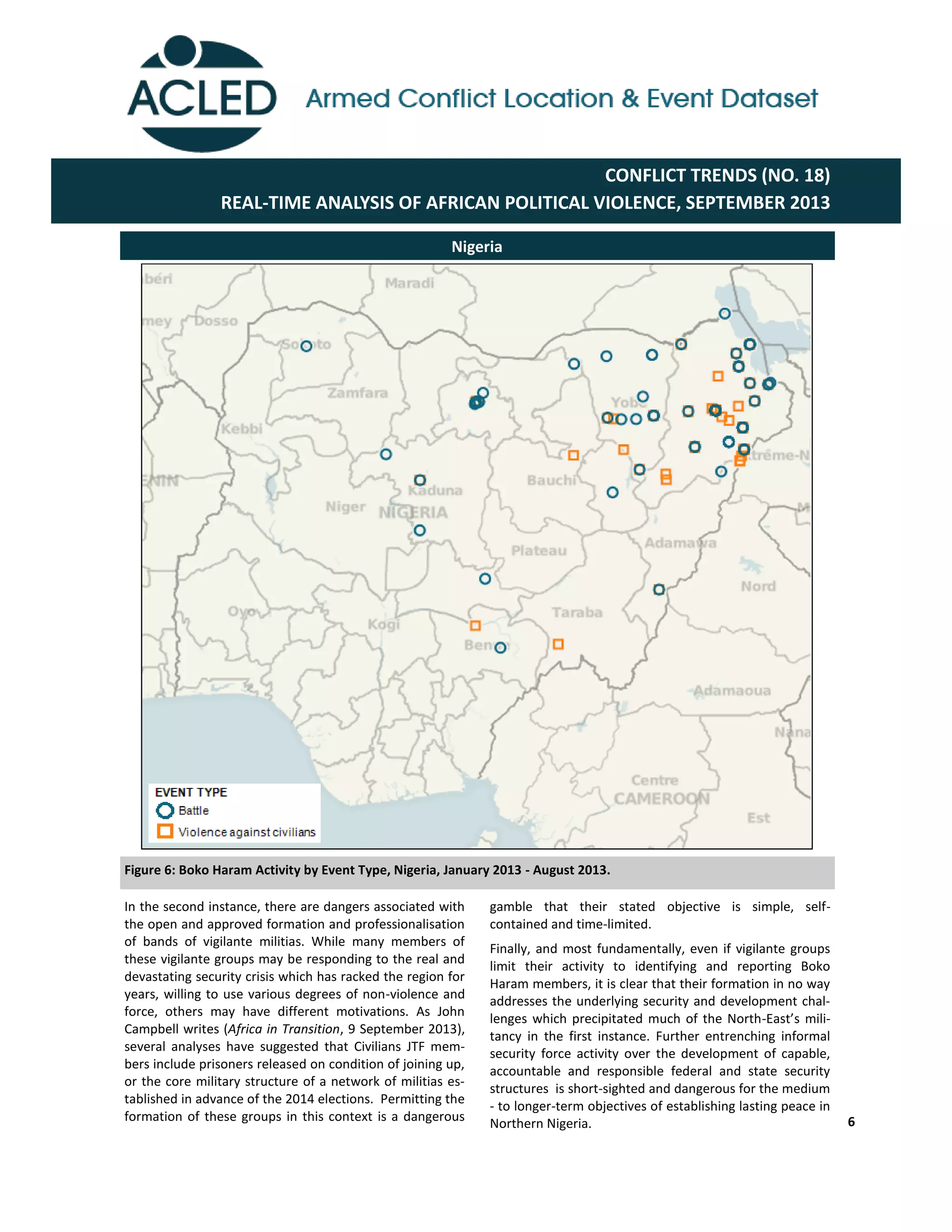 6
Nigeria
Figure 6: Boko Haram Activity by Event Type, Nigeria, January 2013 - August 2013.
gamble that their stated objective is simple, self-
contained and time-limited.
Finally, and most fundamentally, even if vigilante groups
limit their activity to identifying and reporting Boko
Haram members, it is clear that their formation in no way
addresses the underlying security and development chal-
lenges which precipitated much of the North-East’s  mili-­‐
tancy in the first instance. Further entrenching informal
security force activity over the development of capable,
accountable and responsible federal and state security
structures is short-sighted and dangerous for the medium
- to longer-term objectives of establishing lasting peace in
Northern Nigeria.
In the second instance, there are dangers associated with
the open and approved formation and professionalisation
of bands of vigilante militias. While many members of
these vigilante groups may be responding to the real and
devastating security crisis which has racked the region for
years, willing to use various degrees of non-violence and
force, others may have different motivations. As John
Campbell writes (Africa in Transition, 9 September 2013),
several analyses have suggested that Civilians JTF mem-
bers include prisoners released on condition of joining up,
or the core military structure of a network of militias es-
tablished in advance of the 2014 elections. Permitting the
formation of these groups in this context is a dangerous
CONFLICT TRENDS (NO. 18)
REAL-TIME ANALYSIS OF AFRICAN POLITICAL VIOLENCE, SEPTEMBER 2013
 