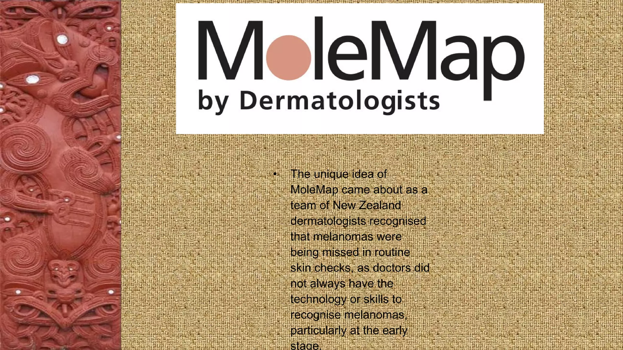 • The unique idea of
MoleMap came about as a
team of New Zealand
dermatologists recognised
that melanomas were
being missed in routine
skin checks, as doctors did
not always have the
technology or skills to
recognise melanomas,
particularly at the early
stage.