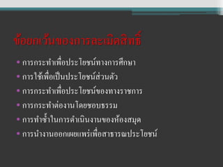 ข้อยกเว้นของการละเมิดสิทธิ์
• การกระทาเพื่อประโยชน์ทางการศึกษา
• การใช้เพื่อเป็นประโยชน์ส่วนตัว
• การกระทาเพื่อประโยชน์ของทางราชการ
• การกระทาต่องานโดยชอบธรรม
• การทาซ้าในการดาเนินงานของห้องสมุด
• การนางานออกเผยแพร่เพื่อสาธารณประโยชน์
 