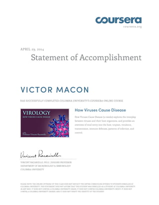 coursera.org
Statement of Accomplishment
APRIL 29, 2014
VICTOR MACON
HAS SUCCESSFULLY COMPLETED COLUMBIA UNIVERSITY'S COURSERA ONLINE COURSE
How Viruses Cause Disease
How Viruses Cause Disease (12 weeks) explores the interplay
between viruses and their host organisms, and provides an
overview of viral entry into the host, tropism, virulence,
transmission, immune defenses, patterns of infection, and
control.
VINCENT RACANIELLO, PH.D. | HIGGINS PROFESSOR
DEPARTMENT OF MICROBIOLOGY & IMMUNOLOGY
COLUMBIA UNIVERSITY
PLEASE NOTE: THE ONLINE OFFERING OF THIS CLASS DOES NOT REFLECT THE ENTIRE CURRICULUM OFFERED TO STUDENTS ENROLLED AT
COLUMBIA UNIVERSITY. THIS STATEMENT DOES NOT AFFIRM THAT THIS STUDENT WAS ENROLLED AS A STUDENT AT COLUMBIA UNIVERSITY
IN ANY WAY. IT DOES NOT CONFER A COLUMBIA UNIVERSITY GRADE; IT DOES NOT CONFER COLUMBIA UNIVERSITY CREDIT; IT DOES NOT
CONFER A COLUMBIA UNIVERSITY DEGREE; AND IT DOES NOT VERIFY THE IDENTITY OF THE STUDENT.
 