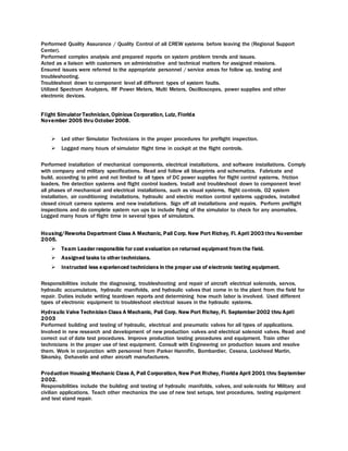 Performed Quality Assurance / Quality Control of all CREW systems before leaving the (Regional Support
Center).
Performed complex analysis and prepared reports on system problem trends and issues.
Acted as a liaison with customers on administrative and technical matters for assigned missions.
Ensured issues were referred to the appropriate personnel / service areas for follow up, testing and
troubleshooting.
Troubleshoot down to component level all different types of system faults.
Utilized Spectrum Analyzers, RF Power Meters, Multi Meters, Oscilloscopes, power supplies and other
electronic devices.
Flight Simulator Technician, Opinicus Corporation, Lutz, Florida
November 2005 thru October 2008.
 Led other Simulator Technicians in the proper procedures for preflight inspection.
 Logged many hours of simulator flight time in cockpit at the flight controls.
Performed installation of mechanical components, electrical installations, and software installations. Comply
with company and military specifications. Read and follow all blueprints and schematics. Fabricate and
build, according to print and not limited to all types of DC power supplies for flight control systems, friction
loaders, fire detection systems and flight control loaders. Install and troubleshoot down to component level
all phases of mechanical and electrical installations, such as visual systems, flight controls, O2 system
installation, air conditioning installations, hydraulic and electric motion control systems upgrades, installed
closed circuit camera systems and new installations. Sign off all installations and repairs. Perform preflight
inspections and do complete system run ups to include flying of the simulator to check for any anomalies.
Logged many hours of flight time in several types of simulators.
Housing/Reworks Department Class A Mechanic, Pall Corp. New Port Richey, Fl. April 2003 thru November
2005.
 Team Leader responsible for cost evaluation on returned equipment from the field.
 Assigned tasks to other technicians.
 Instructed less experienced technicians in the proper use of electronic testing equipment.
Responsibilities include the diagnosing, troubleshooting and repair of aircraft electrical solenoids, servos,
hydraulic accumulators, hydraulic manifolds, and hydraulic valves that come in to the plant from the field for
repair. Duties include writing teardown reports and determining how much labor is involved. Used different
types of electronic equipment to troubleshoot electrical issues in the hydraulic systems.
Hydraulic Valve Technician Class A Mechanic, Pall Corp. New Port Richey, Fl. September 2002 thru April
2003
Performed building and testing of hydraulic, electrical and pneumatic valves for all types of applications.
Involved in new research and development of new production valves and electrical solenoid valves. Read and
correct out of date test procedures. Improve production testing procedures and equipment. Train other
technicians in the proper use of test equipment. Consult with Engineering on production issues and resolve
them. Work in conjunction with personnel from Parker Hannifin, Bombardier, Cessna, Lockheed Martin,
Sikorsky, Dehavelin and other aircraft manufacturers.
Production Housing Mechanic Class A, Pall Corporation, New Port Richey, Florida April 2001 thru September
2002.
Responsibilities include the building and testing of hydraulic manifolds, valves, and solenoids for Military and
civilian applications. Teach other mechanics the use of new test setups, test procedures, testing equipment
and test stand repair.
 