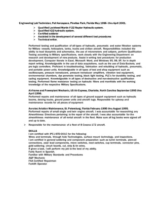 Engineering Lab Technician, Pall Aerospace, Pinellas Park, Florida May 1996- thru April 2001.
 Qualified Lockheed Martin F-22 Raptor Hydraulic system.
 Qualified V22 hydraulic system.
 Certified solderer
 Assisted in the development of several different test procedures
 Technical writer.
Performed testing and qualification of all types of hydraulic, pneumatic and water filtration systems
for Military vessels, helicopters, tanks, trucks and civilian aircraft. Responsibilities included the
ability to read blueprints and schematics, the use of micrometers and calipers, perform Qualification
Testing according to Military specifications, work closely with the Engineering Department on
research and development of new products. Assist in writing test procedures for production
development. Computer literate in Excel, Microsoft Word, and Windows 95, 98, XP, for in depth
report writing. Knowledgeable in the use of data acquisitions, such as the use of Data Buckets, and
pro logic controllers. Proficient in troubleshooting, fabrication and rebuilding of hydraulic, pneumatic,
and portable power units. Knowledgeable in all types of test and shop equipment such as
oscilloscopes, pressure transducers, pressure transducer amplifiers, vibration test equipment,
environmental chambers, dye penetrate testing, black light testing, PLC’s for durability testing, and
cycling equipment. Knowledgeable in all types of destructive and non-destructive qualification
testing. Performed flame resistance testing on hydraulic filters and manifolds with the working
knowledge of the respective Military Specifications.
Airframe and Powerplant Mechanic, US Air Express, Charlotte, North Carolina September 1995 thru
April 1996.
Performed repairs and maintenance of all types of ground support equipment such as hydraulic
booms, deicing trucks, ground power units and aircraft tugs. Responsible for upkeep and
maintenance records for all pieces of equipment
Aerotec Aviation Maintenance, St. Petersburg, Florida February 1995 thru August 1995.
Performed repairs of small single and twin engine aircraft. I was accountable for researching any
Airworthiness Directives pertaining to the repair of the aircraft. I was also accountable for the
airworthiness maintenance of all rental aircraft in the fleet. Make sure all log books were signed off
and up to date.
 Responsible for the maintenance of a fleet of 8 Cessna 172 aircraft.
SKILLS
I am certified with IPC-J-STD-001C for the following:
Wires and terminals, through hole Technologies, surface mount technology, and inspections.
I am certified in general soldering and component preparation such as turret terminals, pierced
connections, axial lead components, micro switches, reed switches, cup terminals, connector pins,
gold soldering, circuit boards, cut, strip & tin wires.
If given a task, I will perform my job to the best of my ability.
Fairly fluent in Spanish.
Familiar with Military Standards and Procedures
A&P Mechanic
FAA Certified Repairman
Forklift Operator
 