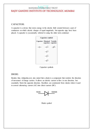CAPACITOR:
A capacitor is a device that stores energy in the electric field created between a pair of
conductors on which electric charges of equal magnitude, but opposite sign, have been
placed. A capacitor is occasionally referred to using the older term condenser
Capacitor symbols
DIODE:
Besides that, wikipedia.com also stated that a diode is a component that restricts the direction
of movement of charge carriers. It allows an electric current to flow in one direction, but
essentially block the opposite direction. Rectifiers are constructed from diodes where it used
to convert alternating current (AC) into direct current (DC).
Diode symbol
 