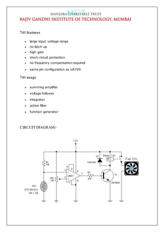 741 features
 large input voltage range
 no latch-up
 high gain
 short-circuit protection
 no frequency compensation required
 same pin configuration as UA709
741 usage
 summing amplifier
 voltage follower
 integrator
 active filter
 function generator
CIRCUIT DIAGRAM:-
 