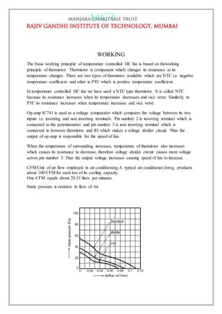 WORKING
The basic working principle of temperature controlled DC fan is based on theworking
principle of thermistor. Thermistor is component which changes its resistance as its
temperature changes. There are two types of thermistor available which are NTC i.e. negative
temperature coefficient and other is PTC which is positive temperature coefficient.
In temperature controlled DC fan we have used a NTC type thermistor. It is called NTC
because its resistance increases when its temperature decreases and vice verse. Similarly in
PTC its resistance increases when temperature increases and vice verse.
Op amp IC741 is used as a voltage comparator which compares the voltage between its two
inputs i.e. inverting and non inverting terminals. Pin number 2 is inverting terminal which is
connected to the potentiometer and pin number 3 is non inverting terminal which is
connected in between thermistor and R1 which makes a voltage divider circuit. Thus the
output of op amp is responsible for the speed of fan.
When the temperature of surrounding increases, temperature of thermistor also increases
which causes its resistance to decrease, therefore voltage divider circuit causes more voltage
across pin number 3. Thus the output voltage increases causing speed of fan to increase.
CFM:Unit of air flow employed in air-conditioning.A typical air-conditioner,foreg, products
about 100 CFM for each ton of its cooling capacity.
One CFM equals about 28.31 liters per minutes.
Static pressure is resistive to flow of Air
 