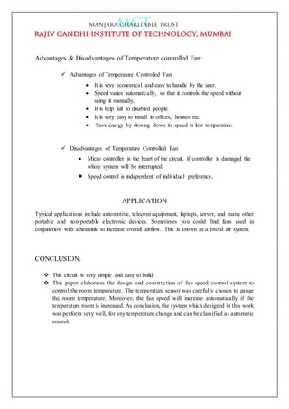 Advantages & Disadvantages of Temperature controlled Fan:
 Advantages of Temperature Controlled Fan:
 It is very economical and easy to handle by the user.
 Speed varies automatically, so that it controls the speed without
using it manually.
 It is help full to disabled people.
 It is very easy to install in offices, houses etc.
 Save energy by slowing down its speed in low temperature.
 Disadvantages of Temperature Controlled Fan
 Micro controller is the heart of the circuit, if controller is damaged the
whole system will be interrupted.
 Speed control is independent of individual preference.
APPLICATION
Typical applications include automotive, telecom equipment, laptops, server, and many other
portable and non-portable electronic devices. Sometimes you could find fans used in
conjunction with a heatsink to increase overall airflow. This is known as a forced air system.
CONCLUSION:
 This circuit is very simple and easy to build.
 This paper elaborates the design and construction of fan speed control system to
control the room temperature. The temperature sensor was carefully chosen to gauge
the room temperature. Moreover, the fan speed will increase automatically if the
temperature room is increased. As conclusion, the system which designed in this work
was perform very well, for any temperature change and can be classified as automatic
control.
 
