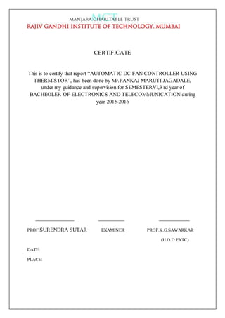 CERTIFICATE
This is to certify that report “AUTOMATIC DC FAN CONTROLLER USING
THERMISTOR”, has been done by Mr.PANKAJ MARUTI JAGADALE,
under my guidance and supervision for SEMESTERVI,3 rd year of
BACHEOLER OF ELECTRONICS AND TELECOMMUNICATION during
year 2015-2016
PROF.SURENDRA SUTAR EXAMINER PROF.K.G.SAWARKAR
(H.O.D EXTC)
DATE:
PLACE:
 