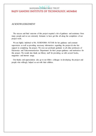 ACKNOWLEDGEMENT
The success and final outcome of this project required a lot of guidance and assistance from
many people and we are extremely fortunate to have got this all along the completion of our
project work.
We are highly indebted to Ms. SURENDRA SUTAR for her guidance and constant
supervision as well as providing necessary information regarding the project & also her
support in completing the project. We owe our profound gratitude to all other professors of
Electronics and Telecommunication Department for their proper guidance and motivation for
this project. We would also thank our library staff for providing us with several books,
magazines and internet usage.
Our thanks and appreciations also go to our fellow colleague in developing the project and
people who willingly helped us out with their abilities.
 