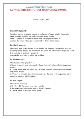 NEED OF PROJECT
Project Background:
Sometimes electric fan usage is wasting power because of human attitude. Human also
mostly demands something that easily to be used without wasting
energy. To minimize or reduce the power usage, this project developed an
automatic fan system where speed is controlled by the room temperature.
Problem Statement:
Most human feels the inconvenient about changing the fan speed level manually when the
room temperature changes. So, the automatic fan system that automatically changes the speed
level according to temperature changes is
recommended to be built for solving this problem.
Project Objectives:
The objectives of this project are to:
i. Enable the electric fan to automatically change the speed level according to temperature
changes.
ii. Develop an automatic fan system that can change the speed level due to the environment
temperature changes.
iii. Develop an automatic fan system that can preview the status of the temperature and the
speed level by using NTCThermistor.
Project Scopes:
The system is built using:
i. IC 741 n NTC Thermistor as the main controller.
ii. The temperature sensor as the input for the microcontroller.
iii. The DC motor as the output for the system.
 