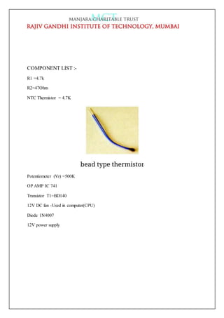 COMPONENT LIST :-
R1 =4.7k
R2=47Ohm
NTC Thermistor = 4.7K
Potentiometer (Vr) =500K
OP AMP IC 741
Transistor T1=BD140
12V DC fan -Used in computer(CPU)
Diode 1N4007
12V power supply
 