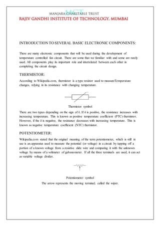 INTRODUCTION TO SEVERAL BASIC ELECTRONIC COMPONENTS:
There are many electronic components that will be used during the development of
temperature controlled fan circuit. There are some that we familiar with and some are rarely
used. All components play its important role and interrelated between each other in
completing the circuit design.
THERMISTOR:
According to Wikipedia.com, thermistor is a type resistor used to measureTemperature
changes, relying in its resistance with changing temperature.
Thermistor symbol
There are two types depending on the sign of k. If k is positive, the resistance increases with
increasing temperature. This is known as positive temperature coefficient (PTC) thermistor.
However, if the k is negative, the resistance decreases with increasing temperature. This is
known as negative temperature coefficient (NTC) thermistor.
POTENTIOMETER:
Wikipedia.com stated that the original meaning of the term potentiometer, which is still in
use is an apparatus used to measure the potential (or voltage) in a circuit by tapping off a
portion of a known voltage from a resistive slide wire and comparing it with the unknown
voltage by means of a voltmeter of galvanometer. If all the three terminals are used, it can act
as variable voltage divider.
Potentiometer symbol
The arrow represents the moving terminal, called the wiper.
 