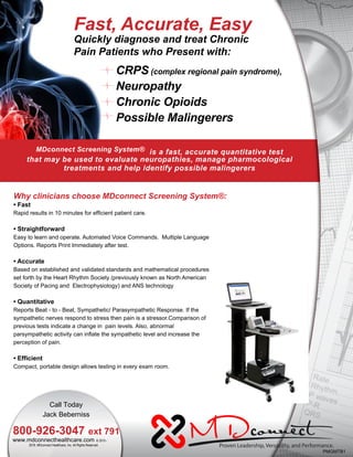 CRPS (complex regional pain syndrome),
Neuropathy
Chronic Opioids
Possible Malingerers
MDconnect Screening System® is a fast, accurate quantitative test
that may be used to evaluate neuropathies, manage pharmocological
treatments and help identify possible malingerers
2016. MDconnect Healthcare, Inc. All Rights Reserved.
Why clinicians choose MDconnect Screening System®:
• Fast
Rapid results in 10 minutes for efficient patient care.
• Straightforward
Easy to learn and operate. Automated Voice Commands. Multiple Language
Options. Reports Print Immediately after test.
• Accurate
Based on established and validated standards and mathematical procedures
set forth by the Heart Rhythm Society (previously known as North American
Society of Pacing and Electrophysiology) and ANS technology
• Quantitative
Reports Beat - to - Beat, Sympathetic/ Parasympathetic Response. If the
sympathetic nerves respond to stress then pain is a stressor.Comparison of
previous tests indicate a change in pain levels. Also, abnormal
parsympathetic activity can inflate the sympathetic level and increase the
perception of pain.
• Efficient
Compact, portable design allows testing in every exam room.
Fast, Accurate, Easy
Quickly diagnose and treat Chronic
Pain Patients who Present with:
PMGMTB1
Call Today
Jack Beberniss
800-926-3047 ext 791
www.mdconnecthealthcare.com © 2010 -
 