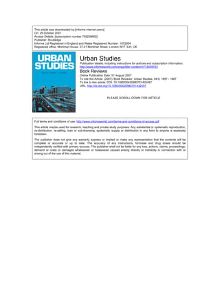 This article was downloaded by:[informa internal users]
On: 29 October 2007
Access Details: [subscription number 755239602]
Publisher: Routledge
Informa Ltd Registered in England and Wales Registered Number: 1072954
Registered office: Mortimer House, 37-41 Mortimer Street, London W1T 3JH, UK
Urban Studies
Publication details, including instructions for authors and subscription information:
http://www.informaworld.com/smpp/title~content=t713449163
Book Reviews
Online Publication Date: 01 August 2007
To cite this Article: (2007) 'Book Reviews', Urban Studies, 44:9, 1857 - 1867
To link to this article: DOI: 10.1080/00420980701432457
URL: http://dx.doi.org/10.1080/00420980701432457
PLEASE SCROLL DOWN FOR ARTICLE
Full terms and conditions of use: http://www.informaworld.com/terms-and-conditions-of-access.pdf
This article maybe used for research, teaching and private study purposes. Any substantial or systematic reproduction,
re-distribution, re-selling, loan or sub-licensing, systematic supply or distribution in any form to anyone is expressly
forbidden.
The publisher does not give any warranty express or implied or make any representation that the contents will be
complete or accurate or up to date. The accuracy of any instructions, formulae and drug doses should be
independently verified with primary sources. The publisher shall not be liable for any loss, actions, claims, proceedings,
demand or costs or damages whatsoever or howsoever caused arising directly or indirectly in connection with or
arising out of the use of this material.
 