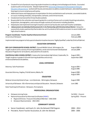  Createdfirstsetof protocolsrequiringstudentteacherstoundergocriminal backgroundchecks. Counseled
students withcriminal records. Helpedimplementthe Universityof Delaware ProfessionalismPolicyfor
Educators (Dispositions); workedwithfacultyandeducatorstoaddressstudentbehavior;attendedDispositions
Hearingsto ensure compliancewithpolicy.
 Addressedclassesandlarge groupsonexpectationsfordressandbehavioreachsemester;counseledstudents
on issuesinvolvingschedules,transportation,behavior,andcriminal records.
 Createdandmaintainedthe Clinical Studieswebsite.
 Responsible forthe collectionandreportingdatafora varietyof areassuch as studentteachingevaluations,
dispositions,demographics,andsurveysthroughavarietyof instrumentsincluding Qualtrics.
 Helpedplanandimplementtrainingforteachersandclinical facultywho workwith teachercandidates.
 Advancement viaIndividual Achievement(A.V.I.D.) PartnershipwithChristinaSchool District: Helpedto
successfullycreate apartnershipthattodate has senthundredsof UD studentsastutors to assistmiddle and
highschool students.
Program Coordinator- Teacher Quality EnhancementGrant January2005 -
Universityof Delaware February2006
Implementednew programtohelpspecial educationteachersbecome ‘HighlyQualified’underNoChildLeftBehind.
EDUCATION EXPERIENCE
RED CLAY CONSOLIDATED SCHOOL DISTRICT, Conrad Middle School,Wilmington,De August2000 to
Taught studentswithavarietyof learningdisabilities; wrote and monitored Individualized January2004
EducationProgramsfor all students;advocatedforall students.
COATESVILLE AREA SCHOOL DISTRICT, Coatesville IntermediateHighSchool, Coatesville,Pa August1993 –
Taught studentsingrades9–10 withlearningdisabilities andserious September2000
emotional/behavioral disabilities.
LEGAL EXPERIENCE
Attorney- SoloPractitioner August1993 –
August1996
Associate Attorney, Hughey,Flick&Catania,Media,PA August1990 -
August1993
EDUCATION
WidenerUniversitySchool of Law – JurisDoctorate. Wilmington,Delaware August1990
Universityof Delaware - BSinElementaryandSpecial Education. Newark,Delaware June 1985
State TeachingCertifications –Delaware,Pennsylvania
PROFESSONAL ORGANIZATIONS
 Delaware JoiningForces Fall 2012 - Present
 National AssociationforAlternateCertification(NAAC) Spring2012 - Present
 Regional Director, TreasurerElect/BoardMember– 2016-2018
 Delaware Representative 2014-2015
COMMUNITY SERVICE
 Soccer Coordinator and Coach, St. John the Beloved CYM Program 2004 – 2013
 President, Parent Teacher Association, St. John the Beloved 2005 - 2006
 