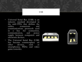 • Universal Serial Bus (USB) is an
industry standard developed in
the mid-1990s that defines the
cables, connectors and
communications protocols used
in a bus for connection,
communication, and power
supply between computers and
electronic devices.
• The Universal Serial Bus (USB)
has become commonplace on
other devices, such as
smartphones, PDAs and video
game consoles.
USB
 